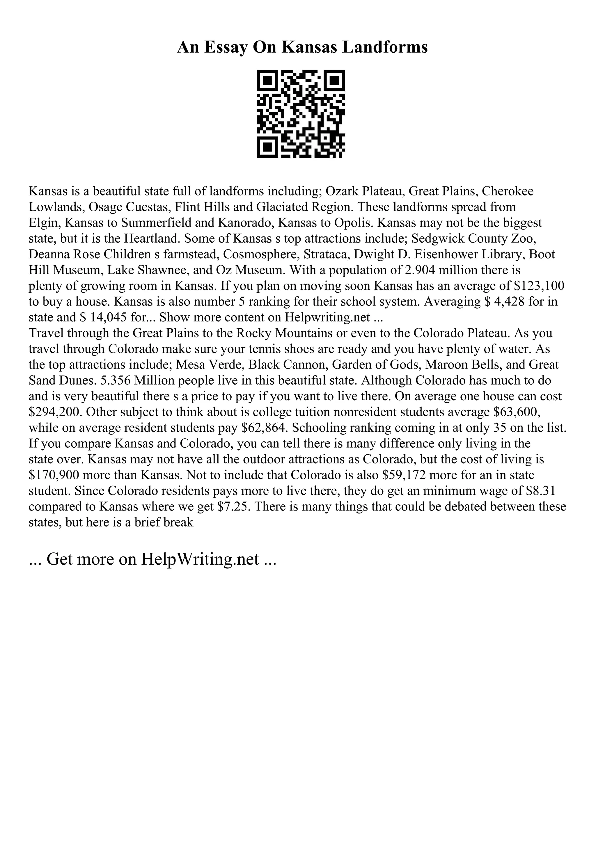 An Essay On Kansas Landforms
Kansas is a beautiful state full of landforms including; Ozark Plateau, Great Plains, Cherokee
Lowlands, Osage Cuestas, Flint Hills and Glaciated Region. These landforms spread from
Elgin, Kansas to Summerfield and Kanorado, Kansas to Opolis. Kansas may not be the biggest
state, but it is the Heartland. Some of Kansas s top attractions include; Sedgwick County Zoo,
Deanna Rose Children s farmstead, Cosmosphere, Strataca, Dwight D. Eisenhower Library, Boot
Hill Museum, Lake Shawnee, and Oz Museum. With a population of 2.904 million there is
plenty of growing room in Kansas. If you plan on moving soon Kansas has an average of $123,100
to buy a house. Kansas is also number 5 ranking for their school system. Averaging $ 4,428 for in
state and $ 14,045 for... Show more content on Helpwriting.net ...
Travel through the Great Plains to the Rocky Mountains or even to the Colorado Plateau. As you
travel through Colorado make sure your tennis shoes are ready and you have plenty of water. As
the top attractions include; Mesa Verde, Black Cannon, Garden of Gods, Maroon Bells, and Great
Sand Dunes. 5.356 Million people live in this beautiful state. Although Colorado has much to do
and is very beautiful there s a price to pay if you want to live there. On average one house can cost
$294,200. Other subject to think about is college tuition nonresident students average $63,600,
while on average resident students pay $62,864. Schooling ranking coming in at only 35 on the list.
If you compare Kansas and Colorado, you can tell there is many difference only living in the
state over. Kansas may not have all the outdoor attractions as Colorado, but the cost of living is
$170,900 more than Kansas. Not to include that Colorado is also $59,172 more for an in state
student. Since Colorado residents pays more to live there, they do get an minimum wage of $8.31
compared to Kansas where we get $7.25. There is many things that could be debated between these
states, but here is a brief break
... Get more on HelpWriting.net ...
 