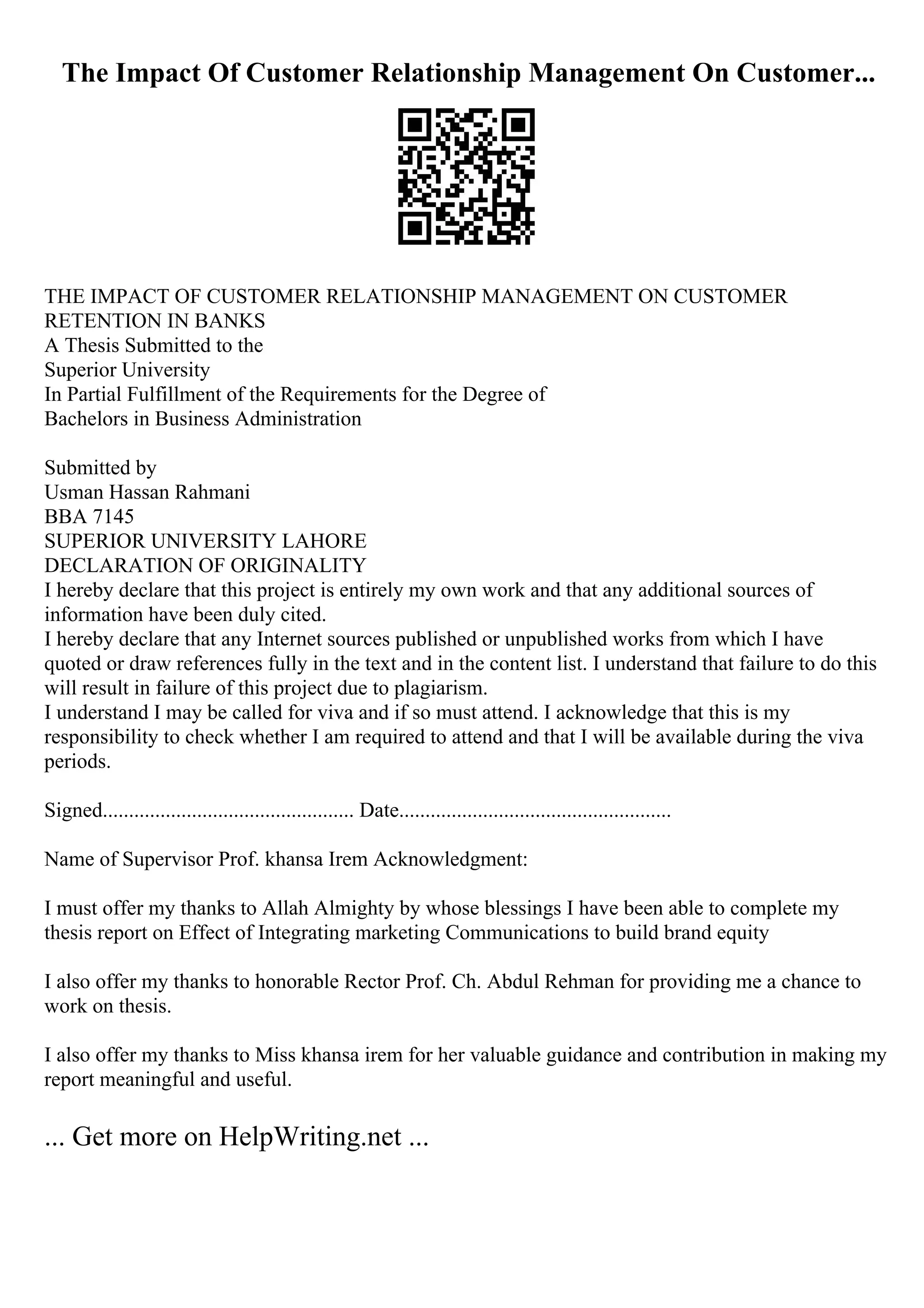 The Impact Of Customer Relationship Management On Customer...
THE IMPACT OF CUSTOMER RELATIONSHIP MANAGEMENT ON CUSTOMER
RETENTION IN BANKS
A Thesis Submitted to the
Superior University
In Partial Fulfillment of the Requirements for the Degree of
Bachelors in Business Administration
Submitted by
Usman Hassan Rahmani
BBA 7145
SUPERIOR UNIVERSITY LAHORE
DECLARATION OF ORIGINALITY
I hereby declare that this project is entirely my own work and that any additional sources of
information have been duly cited.
I hereby declare that any Internet sources published or unpublished works from which I have
quoted or draw references fully in the text and in the content list. I understand that failure to do this
will result in failure of this project due to plagiarism.
I understand I may be called for viva and if so must attend. I acknowledge that this is my
responsibility to check whether I am required to attend and that I will be available during the viva
periods.
Signed................................................ Date....................................................
Name of Supervisor Prof. khansa Irem Acknowledgment:
I must offer my thanks to Allah Almighty by whose blessings I have been able to complete my
thesis report on Effect of Integrating marketing Communications to build brand equity
I also offer my thanks to honorable Rector Prof. Ch. Abdul Rehman for providing me a chance to
work on thesis.
I also offer my thanks to Miss khansa irem for her valuable guidance and contribution in making my
report meaningful and useful.
... Get more on HelpWriting.net ...
 