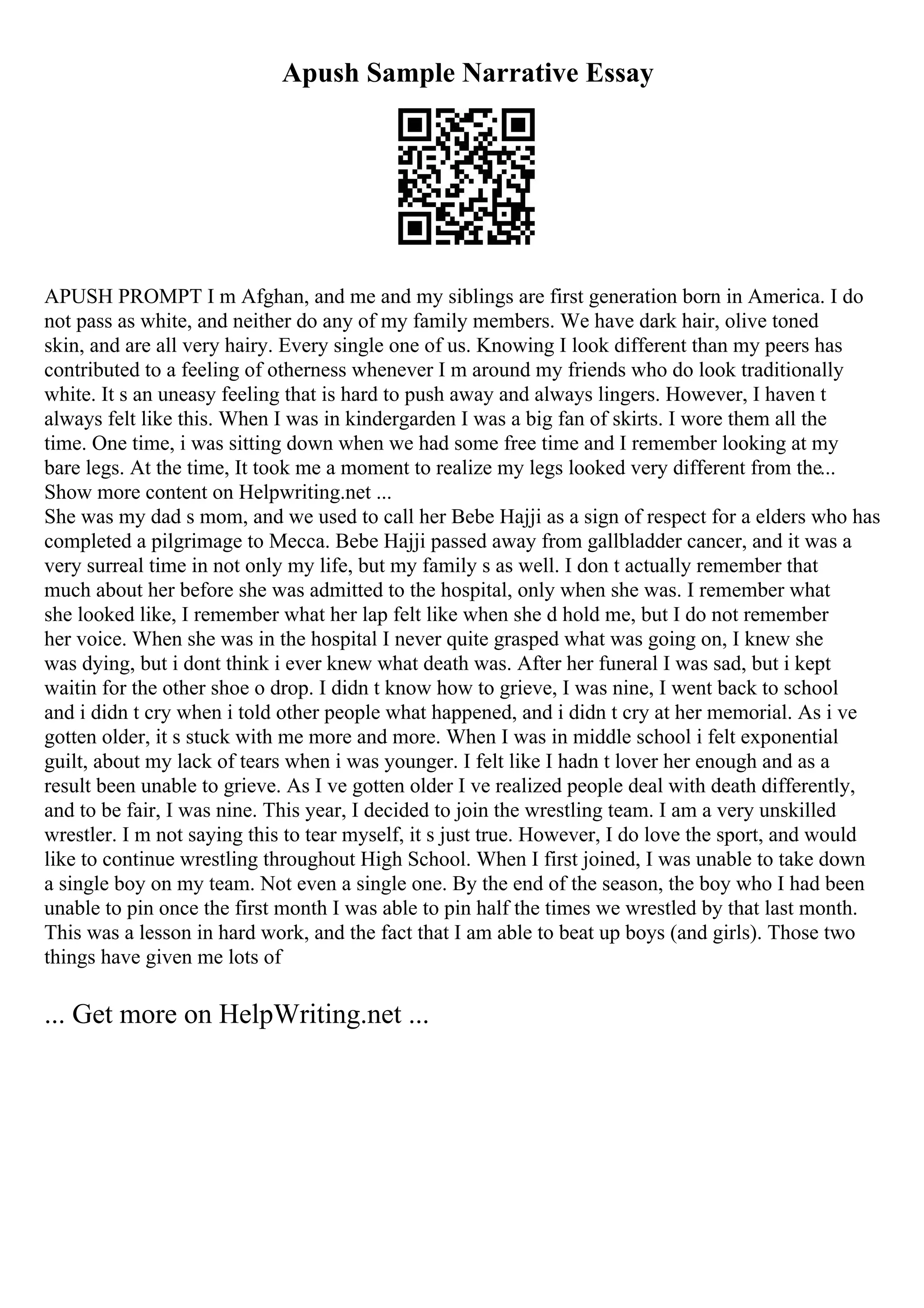 Apush Sample Narrative Essay
APUSH PROMPT I m Afghan, and me and my siblings are first generation born in America. I do
not pass as white, and neither do any of my family members. We have dark hair, olive toned
skin, and are all very hairy. Every single one of us. Knowing I look different than my peers has
contributed to a feeling of otherness whenever I m around my friends who do look traditionally
white. It s an uneasy feeling that is hard to push away and always lingers. However, I haven t
always felt like this. When I was in kindergarden I was a big fan of skirts. I wore them all the
time. One time, i was sitting down when we had some free time and I remember looking at my
bare legs. At the time, It took me a moment to realize my legs looked very different from the...
Show more content on Helpwriting.net ...
She was my dad s mom, and we used to call her Bebe Hajji as a sign of respect for a elders who has
completed a pilgrimage to Mecca. Bebe Hajji passed away from gallbladder cancer, and it was a
very surreal time in not only my life, but my family s as well. I don t actually remember that
much about her before she was admitted to the hospital, only when she was. I remember what
she looked like, I remember what her lap felt like when she d hold me, but I do not remember
her voice. When she was in the hospital I never quite grasped what was going on, I knew she
was dying, but i dont think i ever knew what death was. After her funeral I was sad, but i kept
waitin for the other shoe o drop. I didn t know how to grieve, I was nine, I went back to school
and i didn t cry when i told other people what happened, and i didn t cry at her memorial. As i ve
gotten older, it s stuck with me more and more. When I was in middle school i felt exponential
guilt, about my lack of tears when i was younger. I felt like I hadn t lover her enough and as a
result been unable to grieve. As I ve gotten older I ve realized people deal with death differently,
and to be fair, I was nine. This year, I decided to join the wrestling team. I am a very unskilled
wrestler. I m not saying this to tear myself, it s just true. However, I do love the sport, and would
like to continue wrestling throughout High School. When I first joined, I was unable to take down
a single boy on my team. Not even a single one. By the end of the season, the boy who I had been
unable to pin once the first month I was able to pin half the times we wrestled by that last month.
This was a lesson in hard work, and the fact that I am able to beat up boys (and girls). Those two
things have given me lots of
... Get more on HelpWriting.net ...
 