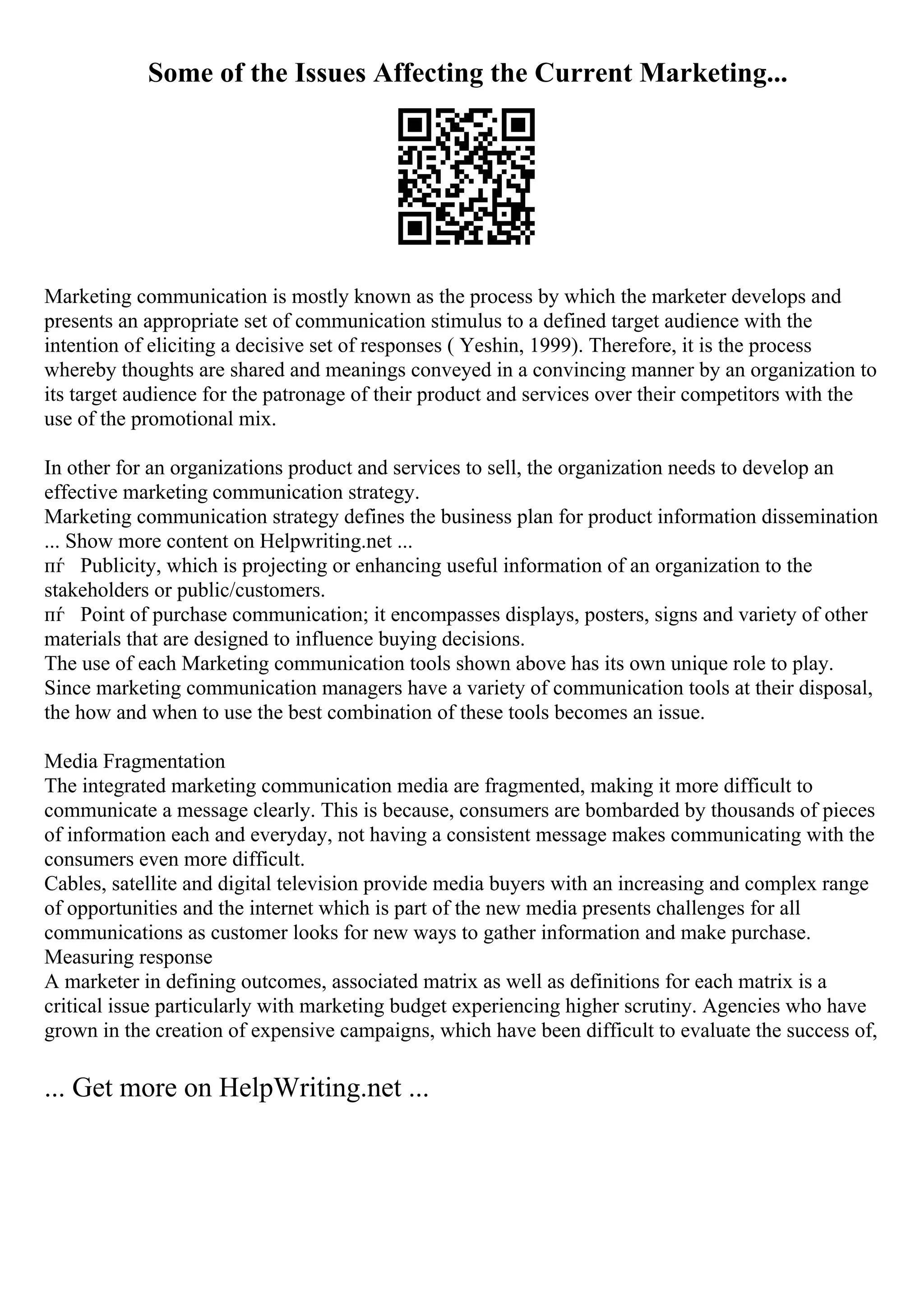 Some of the Issues Affecting the Current Marketing...
Marketing communication is mostly known as the process by which the marketer develops and
presents an appropriate set of communication stimulus to a defined target audience with the
intention of eliciting a decisive set of responses ( Yeshin, 1999). Therefore, it is the process
whereby thoughts are shared and meanings conveyed in a convincing manner by an organization to
its target audience for the patronage of their product and services over their competitors with the
use of the promotional mix.
In other for an organizations product and services to sell, the organization needs to develop an
effective marketing communication strategy.
Marketing communication strategy defines the business plan for product information dissemination
... Show more content on Helpwriting.net ...
пѓ Publicity, which is projecting or enhancing useful information of an organization to the
stakeholders or public/customers.
пѓ Point of purchase communication; it encompasses displays, posters, signs and variety of other
materials that are designed to influence buying decisions.
The use of each Marketing communication tools shown above has its own unique role to play.
Since marketing communication managers have a variety of communication tools at their disposal,
the how and when to use the best combination of these tools becomes an issue.
Media Fragmentation
The integrated marketing communication media are fragmented, making it more difficult to
communicate a message clearly. This is because, consumers are bombarded by thousands of pieces
of information each and everyday, not having a consistent message makes communicating with the
consumers even more difficult.
Cables, satellite and digital television provide media buyers with an increasing and complex range
of opportunities and the internet which is part of the new media presents challenges for all
communications as customer looks for new ways to gather information and make purchase.
Measuring response
A marketer in defining outcomes, associated matrix as well as definitions for each matrix is a
critical issue particularly with marketing budget experiencing higher scrutiny. Agencies who have
grown in the creation of expensive campaigns, which have been difficult to evaluate the success of,
... Get more on HelpWriting.net ...
 