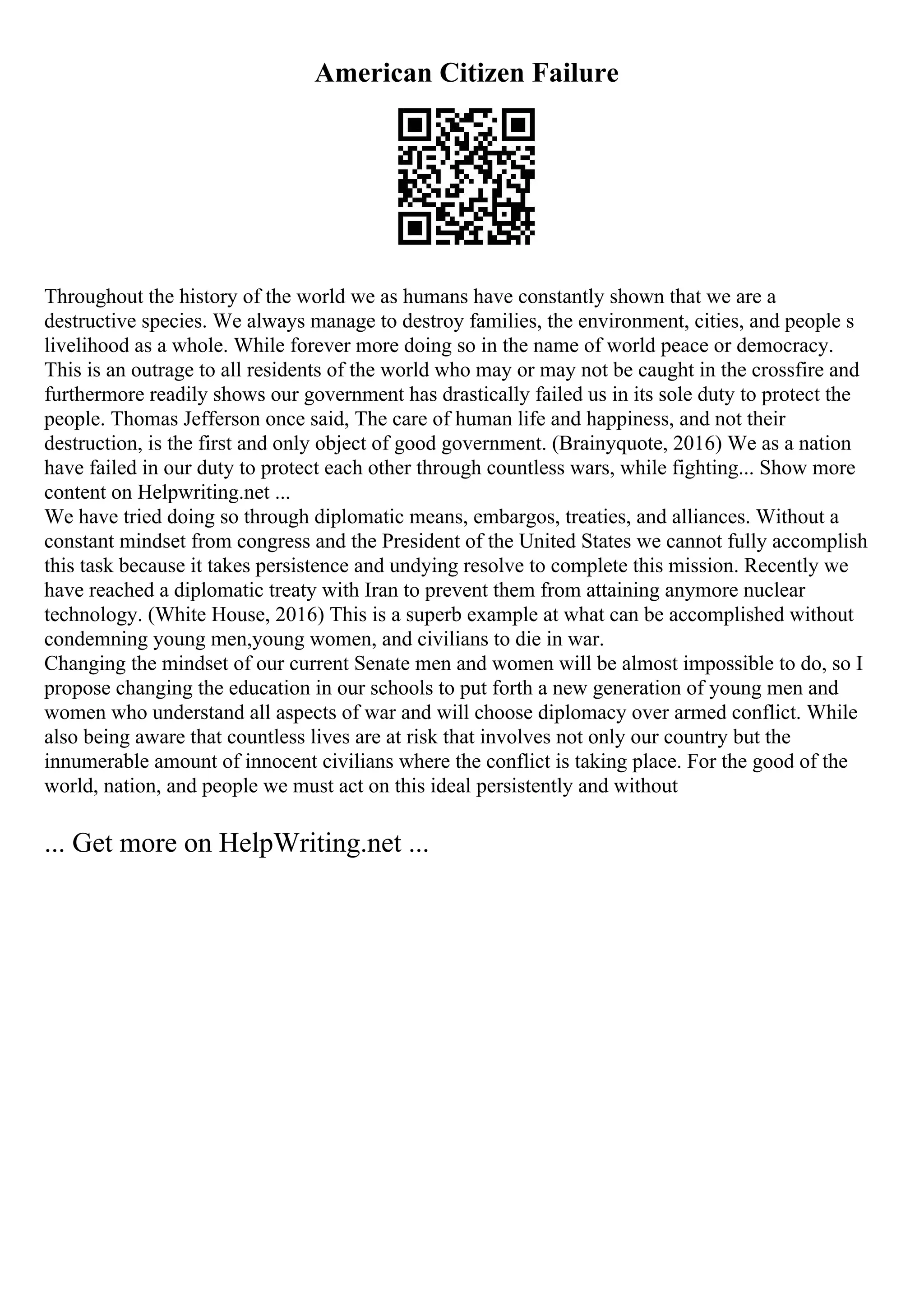 American Citizen Failure
Throughout the history of the world we as humans have constantly shown that we are a
destructive species. We always manage to destroy families, the environment, cities, and people s
livelihood as a whole. While forever more doing so in the name of world peace or democracy.
This is an outrage to all residents of the world who may or may not be caught in the crossfire and
furthermore readily shows our government has drastically failed us in its sole duty to protect the
people. Thomas Jefferson once said, The care of human life and happiness, and not their
destruction, is the first and only object of good government. (Brainyquote, 2016) We as a nation
have failed in our duty to protect each other through countless wars, while fighting... Show more
content on Helpwriting.net ...
We have tried doing so through diplomatic means, embargos, treaties, and alliances. Without a
constant mindset from congress and the President of the United States we cannot fully accomplish
this task because it takes persistence and undying resolve to complete this mission. Recently we
have reached a diplomatic treaty with Iran to prevent them from attaining anymore nuclear
technology. (White House, 2016) This is a superb example at what can be accomplished without
condemning young men,young women, and civilians to die in war.
Changing the mindset of our current Senate men and women will be almost impossible to do, so I
propose changing the education in our schools to put forth a new generation of young men and
women who understand all aspects of war and will choose diplomacy over armed conflict. While
also being aware that countless lives are at risk that involves not only our country but the
innumerable amount of innocent civilians where the conflict is taking place. For the good of the
world, nation, and people we must act on this ideal persistently and without
... Get more on HelpWriting.net ...
 