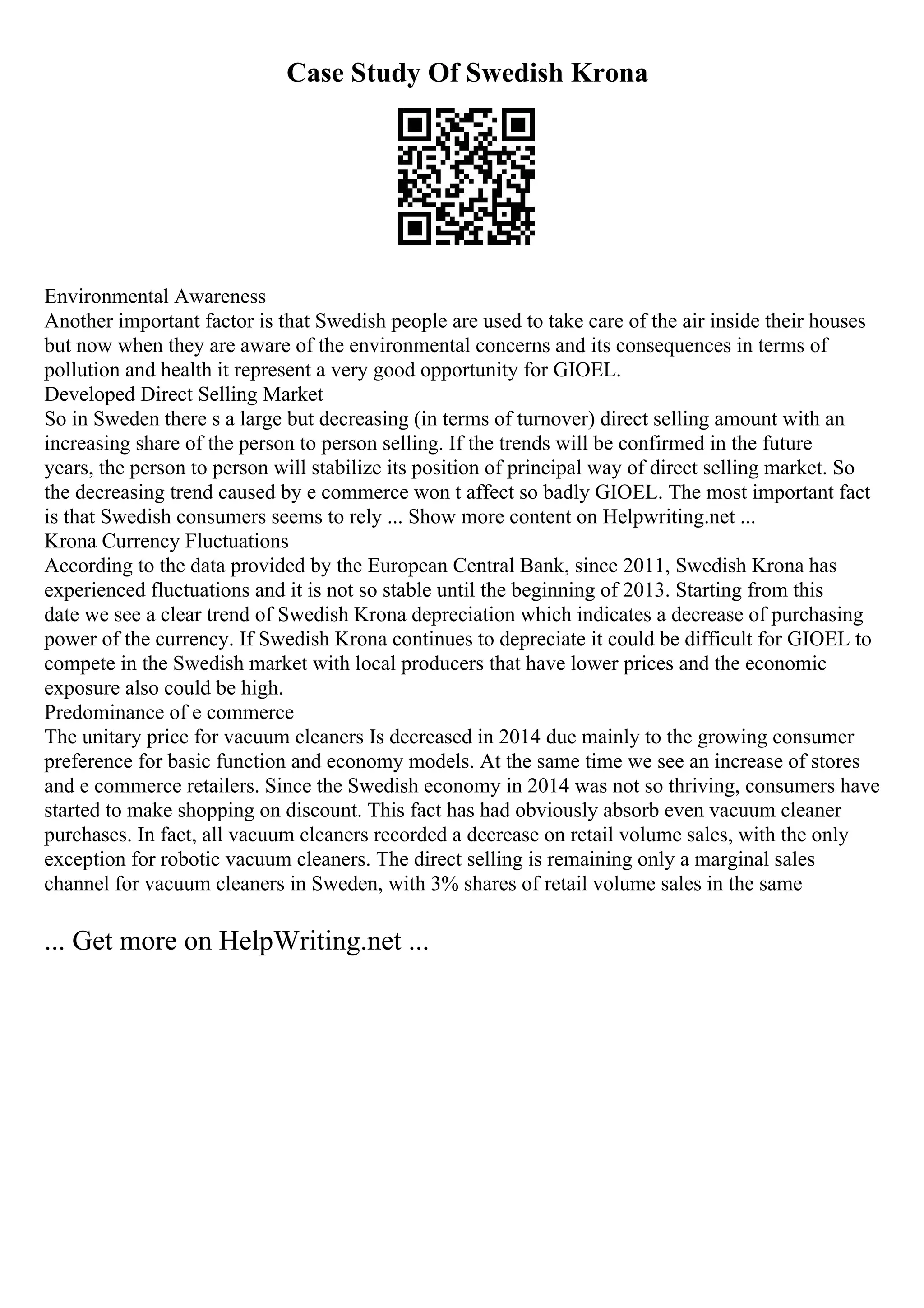 Case Study Of Swedish Krona
Environmental Awareness
Another important factor is that Swedish people are used to take care of the air inside their houses
but now when they are aware of the environmental concerns and its consequences in terms of
pollution and health it represent a very good opportunity for GIOEL.
Developed Direct Selling Market
So in Sweden there s a large but decreasing (in terms of turnover) direct selling amount with an
increasing share of the person to person selling. If the trends will be confirmed in the future
years, the person to person will stabilize its position of principal way of direct selling market. So
the decreasing trend caused by e commerce won t affect so badly GIOEL. The most important fact
is that Swedish consumers seems to rely ... Show more content on Helpwriting.net ...
Krona Currency Fluctuations
According to the data provided by the European Central Bank, since 2011, Swedish Krona has
experienced fluctuations and it is not so stable until the beginning of 2013. Starting from this
date we see a clear trend of Swedish Krona depreciation which indicates a decrease of purchasing
power of the currency. If Swedish Krona continues to depreciate it could be difficult for GIOEL to
compete in the Swedish market with local producers that have lower prices and the economic
exposure also could be high.
Predominance of e commerce
The unitary price for vacuum cleaners Is decreased in 2014 due mainly to the growing consumer
preference for basic function and economy models. At the same time we see an increase of stores
and e commerce retailers. Since the Swedish economy in 2014 was not so thriving, consumers have
started to make shopping on discount. This fact has had obviously absorb even vacuum cleaner
purchases. In fact, all vacuum cleaners recorded a decrease on retail volume sales, with the only
exception for robotic vacuum cleaners. The direct selling is remaining only a marginal sales
channel for vacuum cleaners in Sweden, with 3% shares of retail volume sales in the same
... Get more on HelpWriting.net ...
 