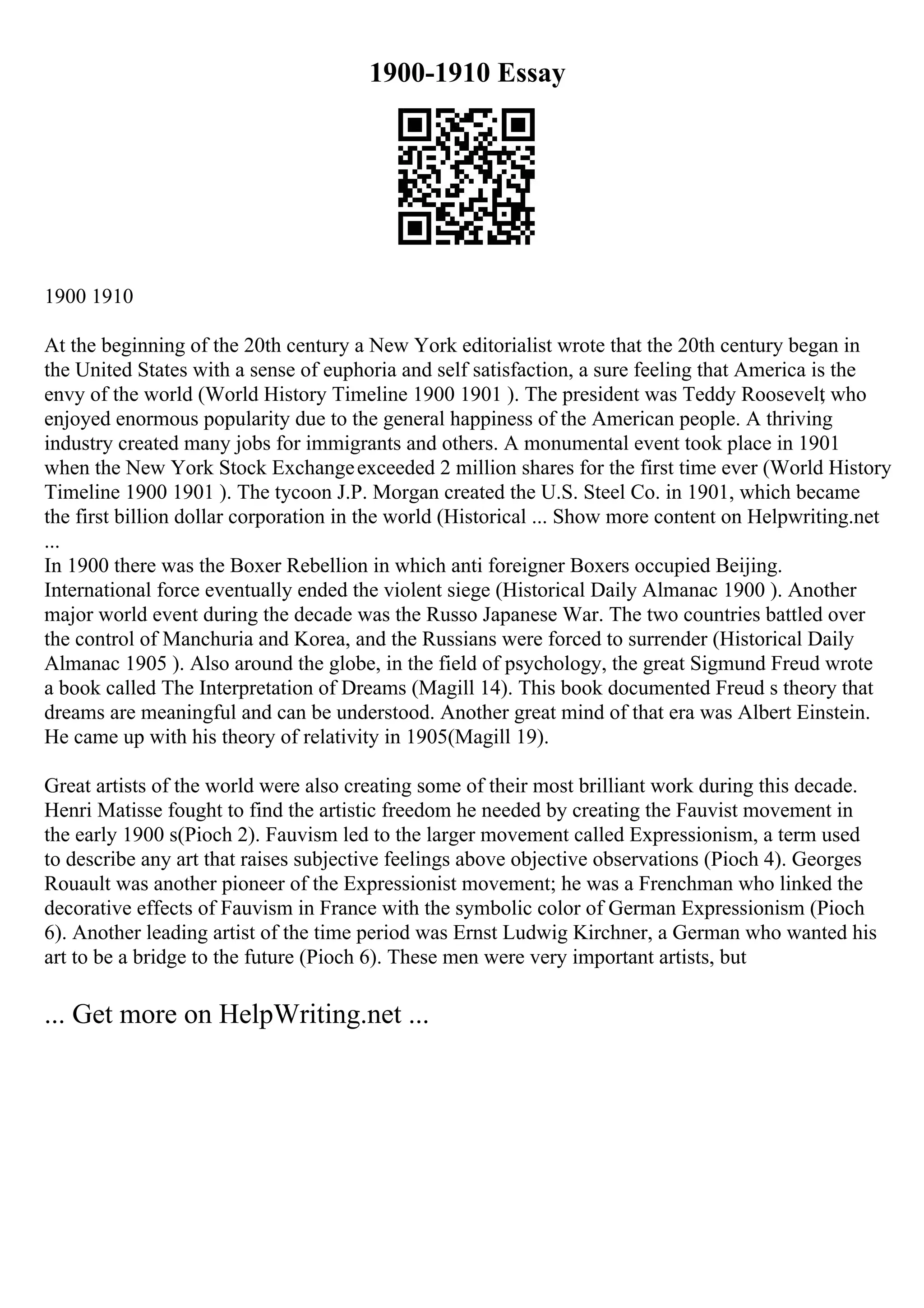 1900-1910 Essay
1900 1910
At the beginning of the 20th century a New York editorialist wrote that the 20th century began in
the United States with a sense of euphoria and self satisfaction, a sure feeling that America is the
envy of the world (World History Timeline 1900 1901 ). The president was Teddy Roosevelt
, who
enjoyed enormous popularity due to the general happiness of the American people. A thriving
industry created many jobs for immigrants and others. A monumental event took place in 1901
when the New York Stock Exchangeexceeded 2 million shares for the first time ever (World History
Timeline 1900 1901 ). The tycoon J.P. Morgan created the U.S. Steel Co. in 1901, which became
the first billion dollar corporation in the world (Historical ... Show more content on Helpwriting.net
...
In 1900 there was the Boxer Rebellion in which anti foreigner Boxers occupied Beijing.
International force eventually ended the violent siege (Historical Daily Almanac 1900 ). Another
major world event during the decade was the Russo Japanese War. The two countries battled over
the control of Manchuria and Korea, and the Russians were forced to surrender (Historical Daily
Almanac 1905 ). Also around the globe, in the field of psychology, the great Sigmund Freud wrote
a book called The Interpretation of Dreams (Magill 14). This book documented Freud s theory that
dreams are meaningful and can be understood. Another great mind of that era was Albert Einstein.
He came up with his theory of relativity in 1905(Magill 19).
Great artists of the world were also creating some of their most brilliant work during this decade.
Henri Matisse fought to find the artistic freedom he needed by creating the Fauvist movement in
the early 1900 s(Pioch 2). Fauvism led to the larger movement called Expressionism, a term used
to describe any art that raises subjective feelings above objective observations (Pioch 4). Georges
Rouault was another pioneer of the Expressionist movement; he was a Frenchman who linked the
decorative effects of Fauvism in France with the symbolic color of German Expressionism (Pioch
6). Another leading artist of the time period was Ernst Ludwig Kirchner, a German who wanted his
art to be a bridge to the future (Pioch 6). These men were very important artists, but
... Get more on HelpWriting.net ...
 