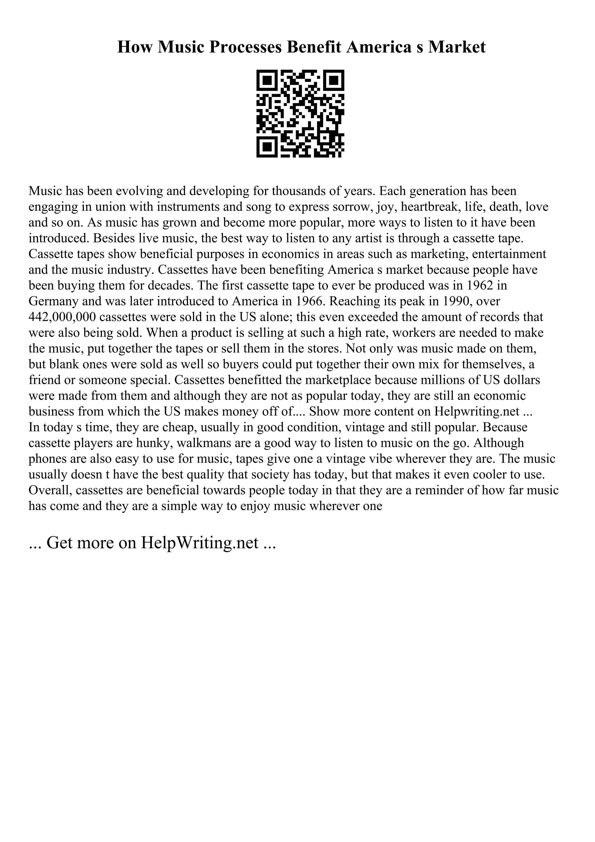 How Music Processes Benefit America s Market
Music has been evolving and developing for thousands of years. Each generation has been
engaging in union with instruments and song to express sorrow, joy, heartbreak, life, death, love
and so on. As music has grown and become more popular, more ways to listen to it have been
introduced. Besides live music, the best way to listen to any artist is through a cassette tape.
Cassette tapes show beneficial purposes in economics in areas such as marketing, entertainment
and the music industry. Cassettes have been benefiting America s market because people have
been buying them for decades. The first cassette tape to ever be produced was in 1962 in
Germany and was later introduced to America in 1966. Reaching its peak in 1990, over
442,000,000 cassettes were sold in the US alone; this even exceeded the amount of records that
were also being sold. When a product is selling at such a high rate, workers are needed to make
the music, put together the tapes or sell them in the stores. Not only was music made on them,
but blank ones were sold as well so buyers could put together their own mix for themselves, a
friend or someone special. Cassettes benefitted the marketplace because millions of US dollars
were made from them and although they are not as popular today, they are still an economic
business from which the US makes money off of.... Show more content on Helpwriting.net ...
In today s time, they are cheap, usually in good condition, vintage and still popular. Because
cassette players are hunky, walkmans are a good way to listen to music on the go. Although
phones are also easy to use for music, tapes give one a vintage vibe wherever they are. The music
usually doesn t have the best quality that society has today, but that makes it even cooler to use.
Overall, cassettes are beneficial towards people today in that they are a reminder of how far music
has come and they are a simple way to enjoy music wherever one
... Get more on HelpWriting.net ...
 