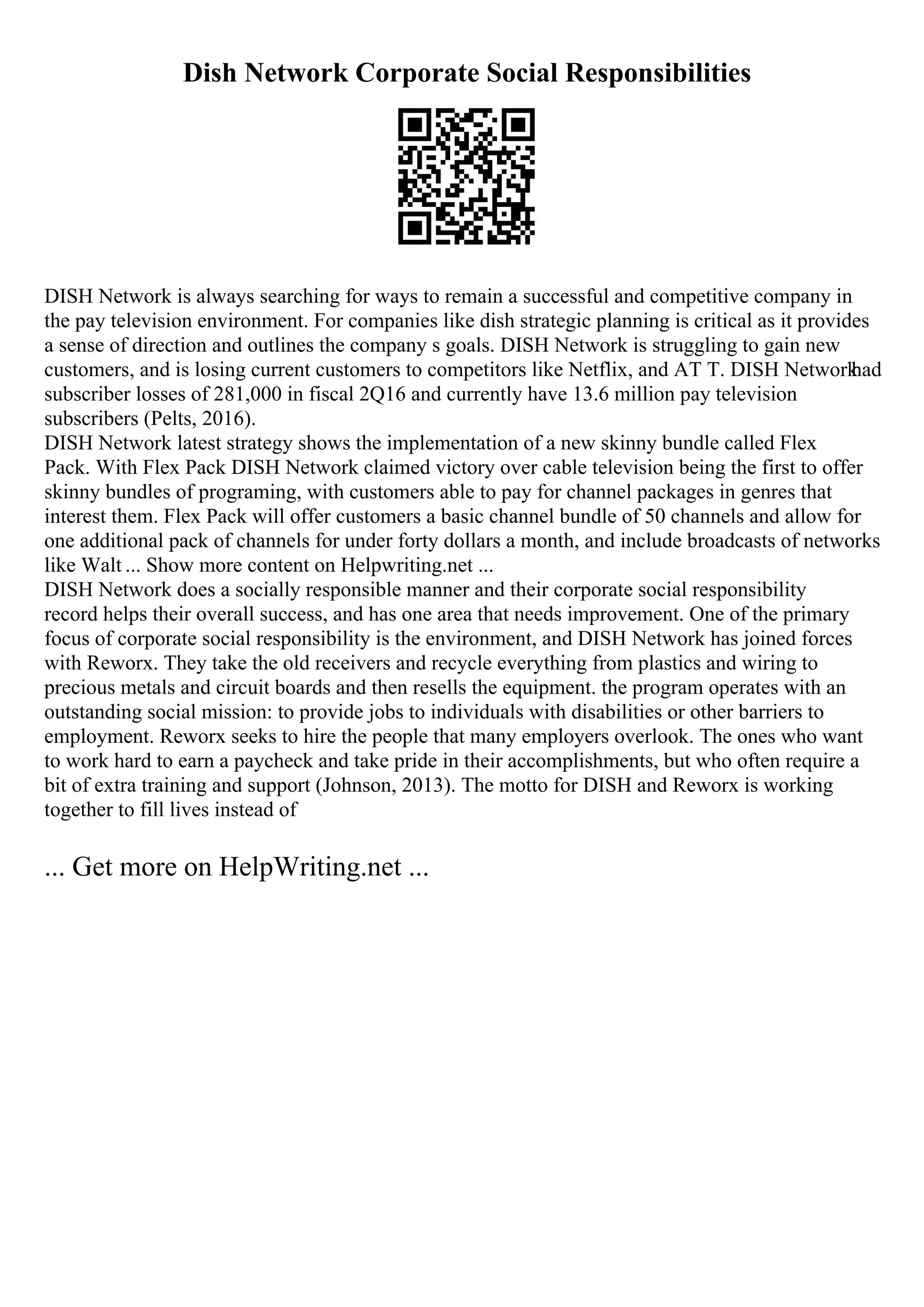 Dish Network Corporate Social Responsibilities
DISH Network is always searching for ways to remain a successful and competitive company in
the pay television environment. For companies like dish strategic planning is critical as it provides
a sense of direction and outlines the company s goals. DISH Network is struggling to gain new
customers, and is losing current customers to competitors like Netflix, and AT T. DISH Network
had
subscriber losses of 281,000 in fiscal 2Q16 and currently have 13.6 million pay television
subscribers (Pelts, 2016).
DISH Network latest strategy shows the implementation of a new skinny bundle called Flex
Pack. With Flex Pack DISH Network claimed victory over cable television being the first to offer
skinny bundles of programing, with customers able to pay for channel packages in genres that
interest them. Flex Pack will offer customers a basic channel bundle of 50 channels and allow for
one additional pack of channels for under forty dollars a month, and include broadcasts of networks
like Walt ... Show more content on Helpwriting.net ...
DISH Network does a socially responsible manner and their corporate social responsibility
record helps their overall success, and has one area that needs improvement. One of the primary
focus of corporate social responsibility is the environment, and DISH Network has joined forces
with Reworx. They take the old receivers and recycle everything from plastics and wiring to
precious metals and circuit boards and then resells the equipment. the program operates with an
outstanding social mission: to provide jobs to individuals with disabilities or other barriers to
employment. Reworx seeks to hire the people that many employers overlook. The ones who want
to work hard to earn a paycheck and take pride in their accomplishments, but who often require a
bit of extra training and support (Johnson, 2013). The motto for DISH and Reworx is working
together to fill lives instead of
... Get more on HelpWriting.net ...
 