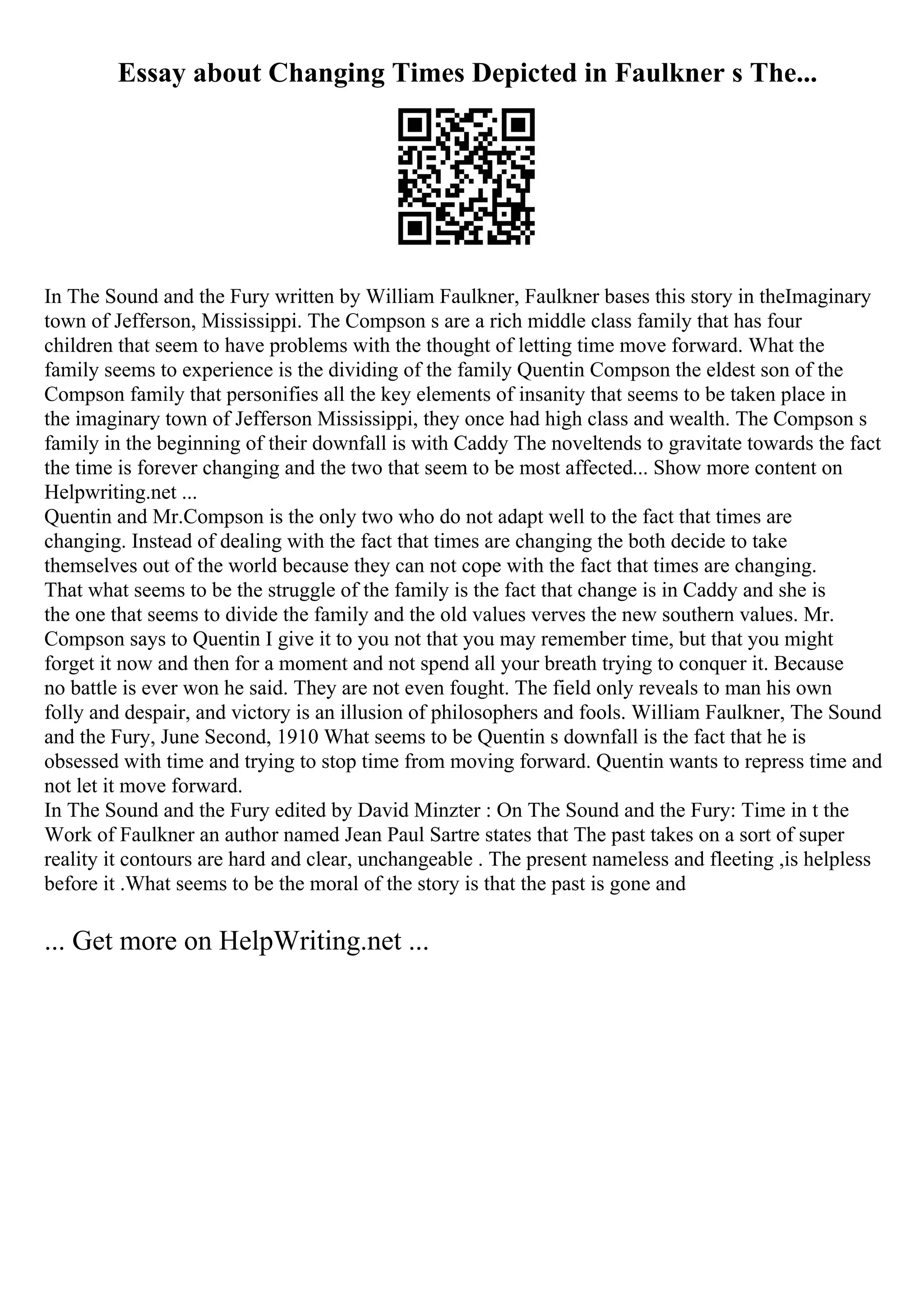 Essay about Changing Times Depicted in Faulkner s The...
In The Sound and the Fury written by William Faulkner, Faulkner bases this story in theImaginary
town of Jefferson, Mississippi. The Compson s are a rich middle class family that has four
children that seem to have problems with the thought of letting time move forward. What the
family seems to experience is the dividing of the family Quentin Compson the eldest son of the
Compson family that personifies all the key elements of insanity that seems to be taken place in
the imaginary town of Jefferson Mississippi, they once had high class and wealth. The Compson s
family in the beginning of their downfall is with Caddy The noveltends to gravitate towards the fact
the time is forever changing and the two that seem to be most affected... Show more content on
Helpwriting.net ...
Quentin and Mr.Compson is the only two who do not adapt well to the fact that times are
changing. Instead of dealing with the fact that times are changing the both decide to take
themselves out of the world because they can not cope with the fact that times are changing.
That what seems to be the struggle of the family is the fact that change is in Caddy and she is
the one that seems to divide the family and the old values verves the new southern values. Mr.
Compson says to Quentin I give it to you not that you may remember time, but that you might
forget it now and then for a moment and not spend all your breath trying to conquer it. Because
no battle is ever won he said. They are not even fought. The field only reveals to man his own
folly and despair, and victory is an illusion of philosophers and fools. William Faulkner, The Sound
and the Fury, June Second, 1910 What seems to be Quentin s downfall is the fact that he is
obsessed with time and trying to stop time from moving forward. Quentin wants to repress time and
not let it move forward.
In The Sound and the Fury edited by David Minzter : On The Sound and the Fury: Time in t the
Work of Faulkner an author named Jean Paul Sartre states that The past takes on a sort of super
reality it contours are hard and clear, unchangeable . The present nameless and fleeting ,is helpless
before it .What seems to be the moral of the story is that the past is gone and
... Get more on HelpWriting.net ...
 