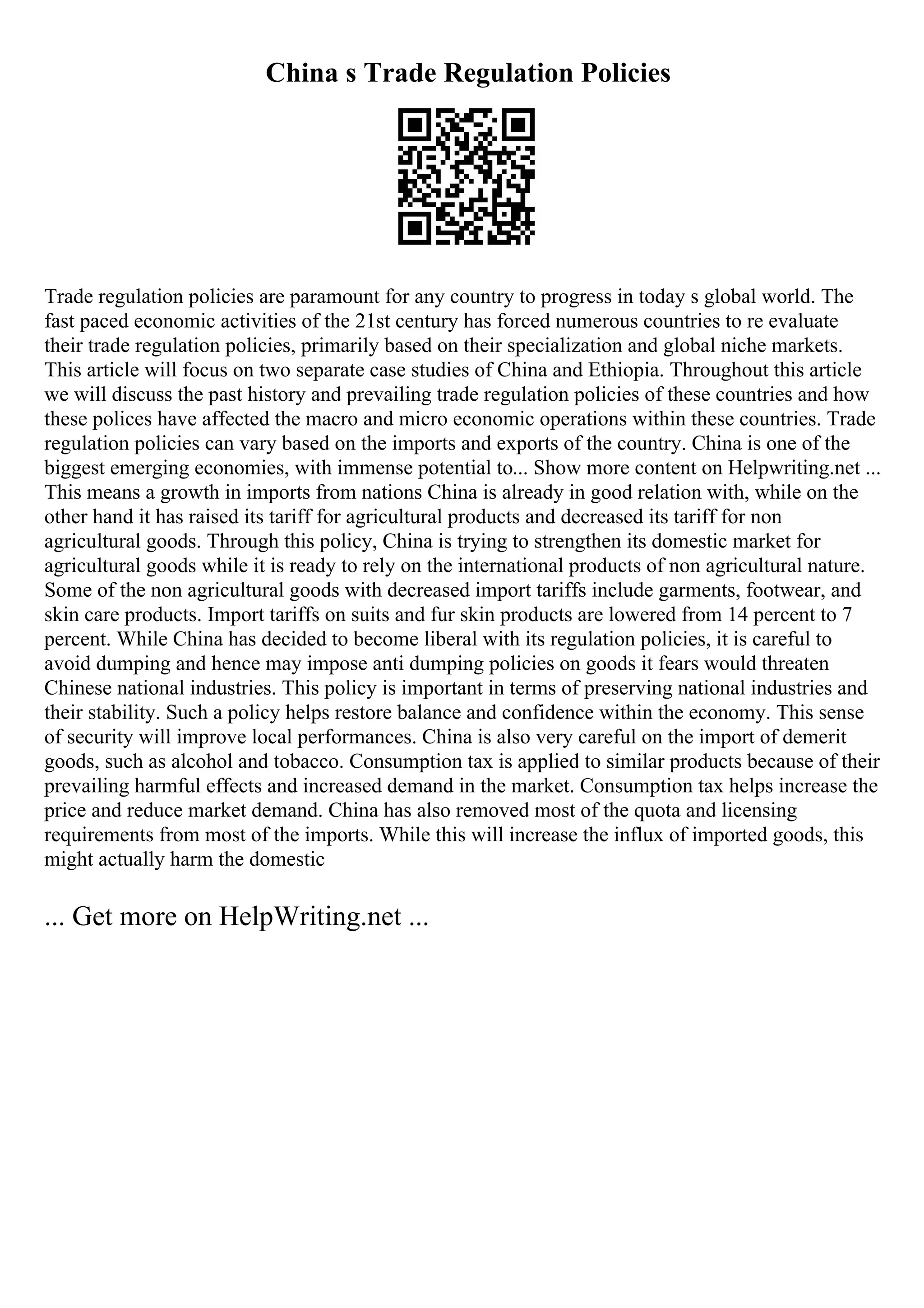 China s Trade Regulation Policies
Trade regulation policies are paramount for any country to progress in today s global world. The
fast paced economic activities of the 21st century has forced numerous countries to re evaluate
their trade regulation policies, primarily based on their specialization and global niche markets.
This article will focus on two separate case studies of China and Ethiopia. Throughout this article
we will discuss the past history and prevailing trade regulation policies of these countries and how
these polices have affected the macro and micro economic operations within these countries. Trade
regulation policies can vary based on the imports and exports of the country. China is one of the
biggest emerging economies, with immense potential to... Show more content on Helpwriting.net ...
This means a growth in imports from nations China is already in good relation with, while on the
other hand it has raised its tariff for agricultural products and decreased its tariff for non
agricultural goods. Through this policy, China is trying to strengthen its domestic market for
agricultural goods while it is ready to rely on the international products of non agricultural nature.
Some of the non agricultural goods with decreased import tariffs include garments, footwear, and
skin care products. Import tariffs on suits and fur skin products are lowered from 14 percent to 7
percent. While China has decided to become liberal with its regulation policies, it is careful to
avoid dumping and hence may impose anti dumping policies on goods it fears would threaten
Chinese national industries. This policy is important in terms of preserving national industries and
their stability. Such a policy helps restore balance and confidence within the economy. This sense
of security will improve local performances. China is also very careful on the import of demerit
goods, such as alcohol and tobacco. Consumption tax is applied to similar products because of their
prevailing harmful effects and increased demand in the market. Consumption tax helps increase the
price and reduce market demand. China has also removed most of the quota and licensing
requirements from most of the imports. While this will increase the influx of imported goods, this
might actually harm the domestic
... Get more on HelpWriting.net ...
 