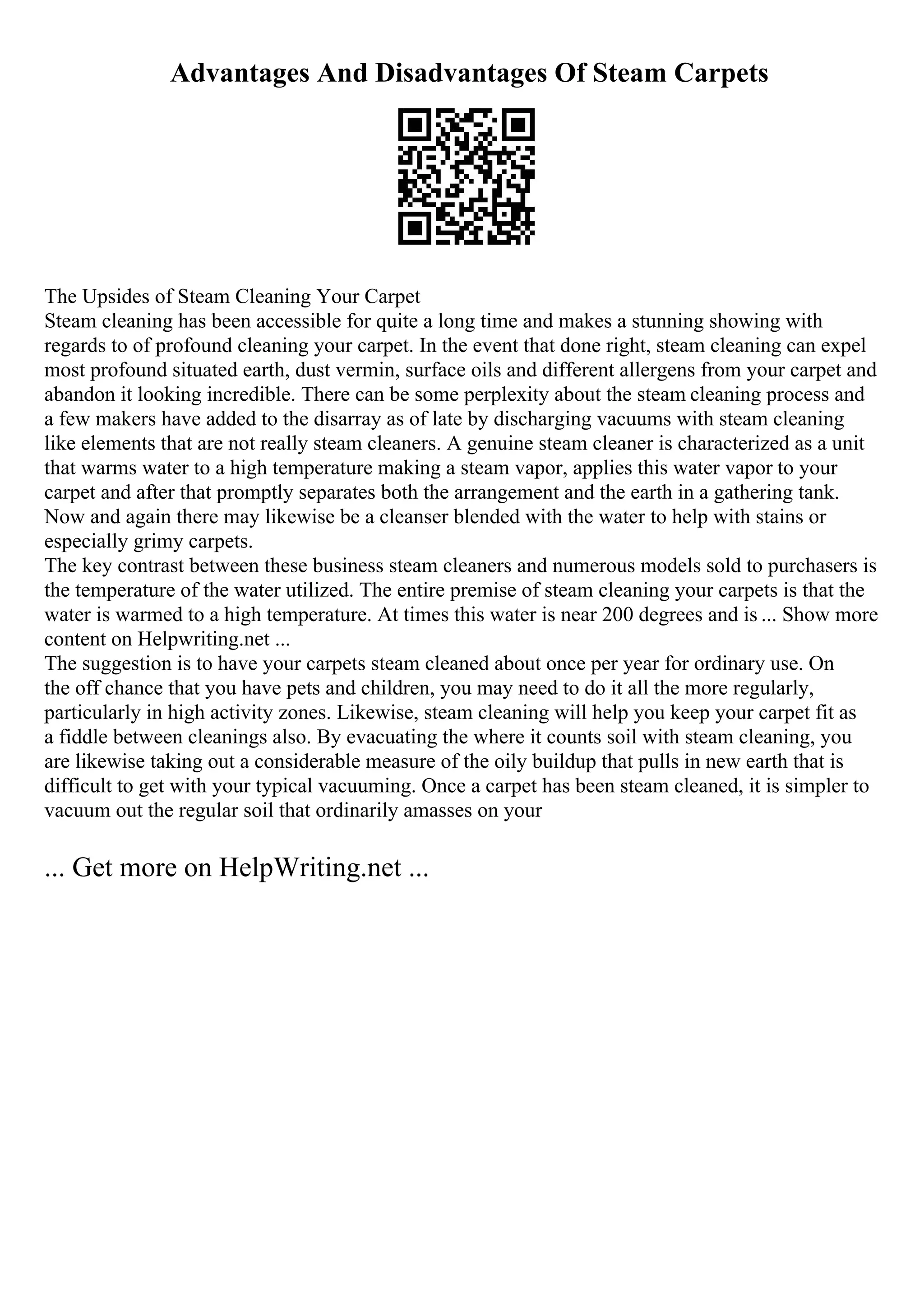 Advantages And Disadvantages Of Steam Carpets
The Upsides of Steam Cleaning Your Carpet
Steam cleaning has been accessible for quite a long time and makes a stunning showing with
regards to of profound cleaning your carpet. In the event that done right, steam cleaning can expel
most profound situated earth, dust vermin, surface oils and different allergens from your carpet and
abandon it looking incredible. There can be some perplexity about the steam cleaning process and
a few makers have added to the disarray as of late by discharging vacuums with steam cleaning
like elements that are not really steam cleaners. A genuine steam cleaner is characterized as a unit
that warms water to a high temperature making a steam vapor, applies this water vapor to your
carpet and after that promptly separates both the arrangement and the earth in a gathering tank.
Now and again there may likewise be a cleanser blended with the water to help with stains or
especially grimy carpets.
The key contrast between these business steam cleaners and numerous models sold to purchasers is
the temperature of the water utilized. The entire premise of steam cleaning your carpets is that the
water is warmed to a high temperature. At times this water is near 200 degrees and is ... Show more
content on Helpwriting.net ...
The suggestion is to have your carpets steam cleaned about once per year for ordinary use. On
the off chance that you have pets and children, you may need to do it all the more regularly,
particularly in high activity zones. Likewise, steam cleaning will help you keep your carpet fit as
a fiddle between cleanings also. By evacuating the where it counts soil with steam cleaning, you
are likewise taking out a considerable measure of the oily buildup that pulls in new earth that is
difficult to get with your typical vacuuming. Once a carpet has been steam cleaned, it is simpler to
vacuum out the regular soil that ordinarily amasses on your
... Get more on HelpWriting.net ...
 