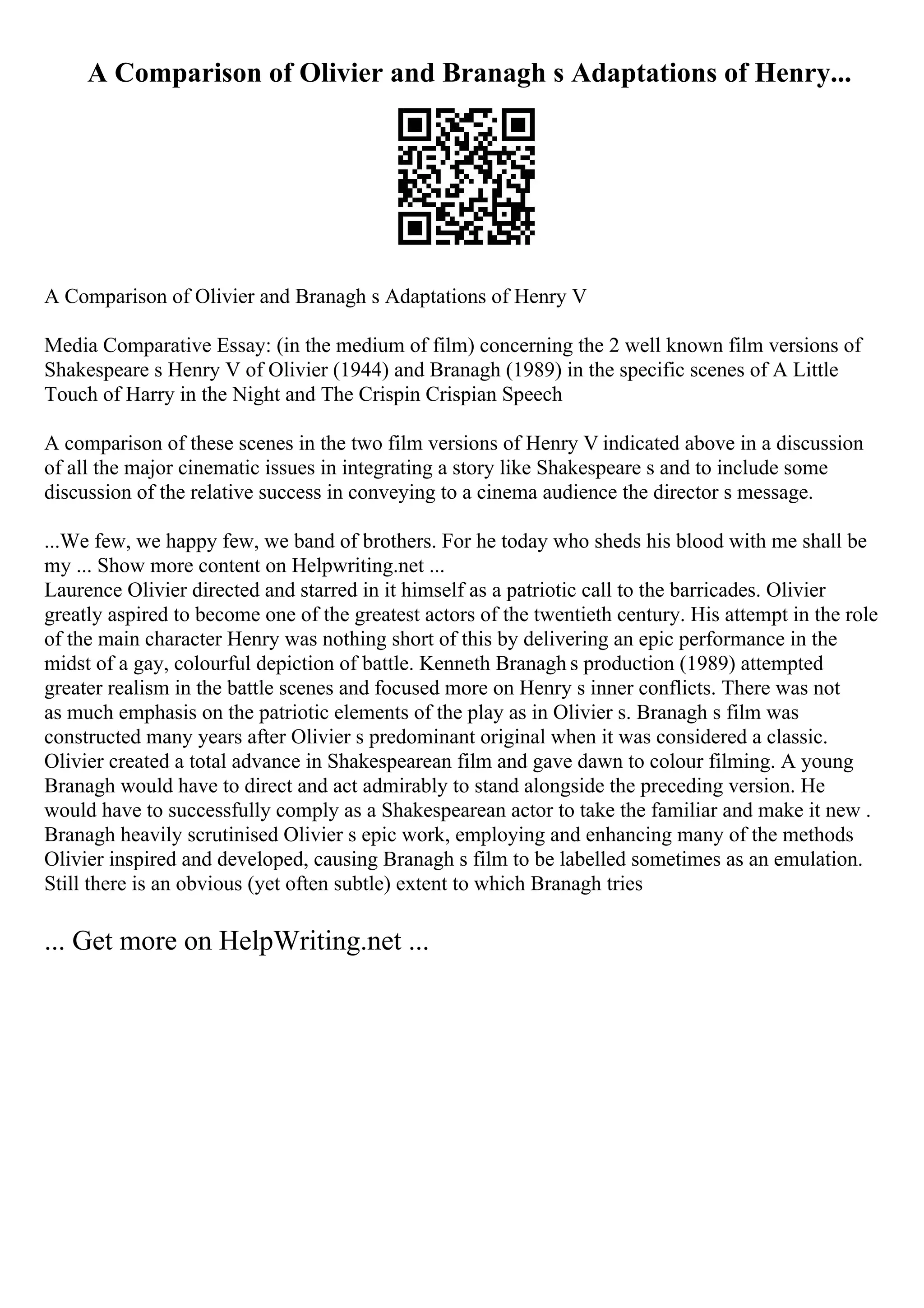 A Comparison of Olivier and Branagh s Adaptations of Henry...
A Comparison of Olivier and Branagh s Adaptations of Henry V
Media Comparative Essay: (in the medium of film) concerning the 2 well known film versions of
Shakespeare s Henry V of Olivier (1944) and Branagh (1989) in the specific scenes of A Little
Touch of Harry in the Night and The Crispin Crispian Speech
A comparison of these scenes in the two film versions of Henry V indicated above in a discussion
of all the major cinematic issues in integrating a story like Shakespeare s and to include some
discussion of the relative success in conveying to a cinema audience the director s message.
...We few, we happy few, we band of brothers. For he today who sheds his blood with me shall be
my ... Show more content on Helpwriting.net ...
Laurence Olivier directed and starred in it himself as a patriotic call to the barricades. Olivier
greatly aspired to become one of the greatest actors of the twentieth century. His attempt in the role
of the main character Henry was nothing short of this by delivering an epic performance in the
midst of a gay, colourful depiction of battle. Kenneth Branagh s production (1989) attempted
greater realism in the battle scenes and focused more on Henry s inner conflicts. There was not
as much emphasis on the patriotic elements of the play as in Olivier s. Branagh s film was
constructed many years after Olivier s predominant original when it was considered a classic.
Olivier created a total advance in Shakespearean film and gave dawn to colour filming. A young
Branagh would have to direct and act admirably to stand alongside the preceding version. He
would have to successfully comply as a Shakespearean actor to take the familiar and make it new .
Branagh heavily scrutinised Olivier s epic work, employing and enhancing many of the methods
Olivier inspired and developed, causing Branagh s film to be labelled sometimes as an emulation.
Still there is an obvious (yet often subtle) extent to which Branagh tries
... Get more on HelpWriting.net ...
 