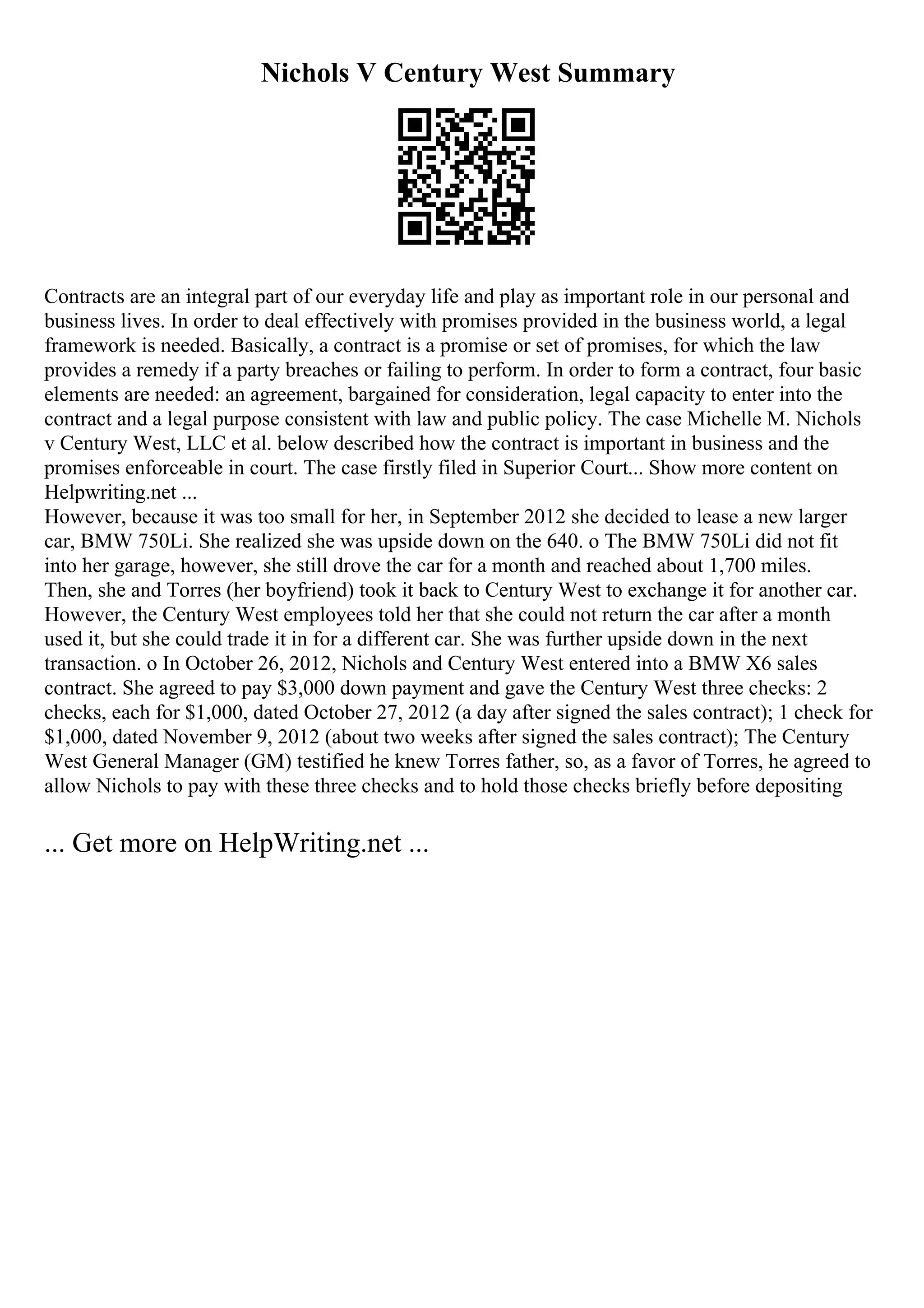 Nichols V Century West Summary
Contracts are an integral part of our everyday life and play as important role in our personal and
business lives. In order to deal effectively with promises provided in the business world, a legal
framework is needed. Basically, a contract is a promise or set of promises, for which the law
provides a remedy if a party breaches or failing to perform. In order to form a contract, four basic
elements are needed: an agreement, bargained for consideration, legal capacity to enter into the
contract and a legal purpose consistent with law and public policy. The case Michelle M. Nichols
v Century West, LLC et al. below described how the contract is important in business and the
promises enforceable in court. The case firstly filed in Superior Court... Show more content on
Helpwriting.net ...
However, because it was too small for her, in September 2012 she decided to lease a new larger
car, BMW 750Li. She realized she was upside down on the 640. o The BMW 750Li did not fit
into her garage, however, she still drove the car for a month and reached about 1,700 miles.
Then, she and Torres (her boyfriend) took it back to Century West to exchange it for another car.
However, the Century West employees told her that she could not return the car after a month
used it, but she could trade it in for a different car. She was further upside down in the next
transaction. o In October 26, 2012, Nichols and Century West entered into a BMW X6 sales
contract. She agreed to pay $3,000 down payment and gave the Century West three checks: 2
checks, each for $1,000, dated October 27, 2012 (a day after signed the sales contract); 1 check for
$1,000, dated November 9, 2012 (about two weeks after signed the sales contract); The Century
West General Manager (GM) testified he knew Torres father, so, as a favor of Torres, he agreed to
allow Nichols to pay with these three checks and to hold those checks briefly before depositing
... Get more on HelpWriting.net ...
 