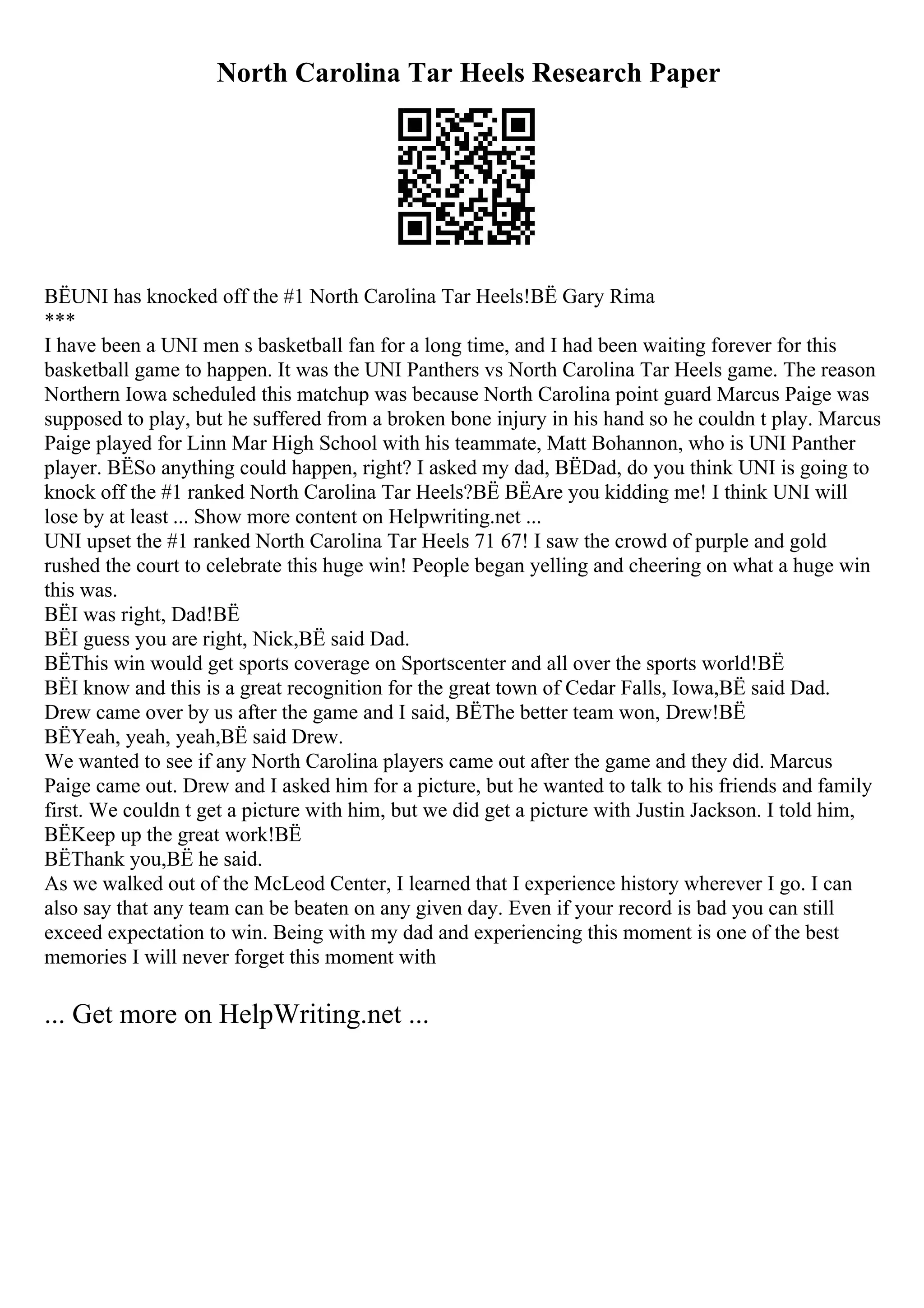 North Carolina Tar Heels Research Paper
ВЁUNI has knocked off the #1 North Carolina Tar Heels!ВЁ Gary Rima
***
I have been a UNI men s basketball fan for a long time, and I had been waiting forever for this
basketball game to happen. It was the UNI Panthers vs North Carolina Tar Heels game. The reason
Northern Iowa scheduled this matchup was because North Carolina point guard Marcus Paige was
supposed to play, but he suffered from a broken bone injury in his hand so he couldn t play. Marcus
Paige played for Linn Mar High School with his teammate, Matt Bohannon, who is UNI Panther
player. ВЁSo anything could happen, right? I asked my dad, ВЁDad, do you think UNI is going to
knock off the #1 ranked North Carolina Tar Heels?ВЁ ВЁAre you kidding me! I think UNI will
lose by at least ... Show more content on Helpwriting.net ...
UNI upset the #1 ranked North Carolina Tar Heels 71 67! I saw the crowd of purple and gold
rushed the court to celebrate this huge win! People began yelling and cheering on what a huge win
this was.
ВЁI was right, Dad!ВЁ
ВЁI guess you are right, Nick,ВЁ said Dad.
ВЁThis win would get sports coverage on Sportscenter and all over the sports world!ВЁ
ВЁI know and this is a great recognition for the great town of Cedar Falls, Iowa,ВЁ said Dad.
Drew came over by us after the game and I said, ВЁThe better team won, Drew!ВЁ
ВЁYeah, yeah, yeah,ВЁ said Drew.
We wanted to see if any North Carolina players came out after the game and they did. Marcus
Paige came out. Drew and I asked him for a picture, but he wanted to talk to his friends and family
first. We couldn t get a picture with him, but we did get a picture with Justin Jackson. I told him,
ВЁKeep up the great work!ВЁ
ВЁThank you,ВЁ he said.
As we walked out of the McLeod Center, I learned that I experience history wherever I go. I can
also say that any team can be beaten on any given day. Even if your record is bad you can still
exceed expectation to win. Being with my dad and experiencing this moment is one of the best
memories I will never forget this moment with
... Get more on HelpWriting.net ...
 