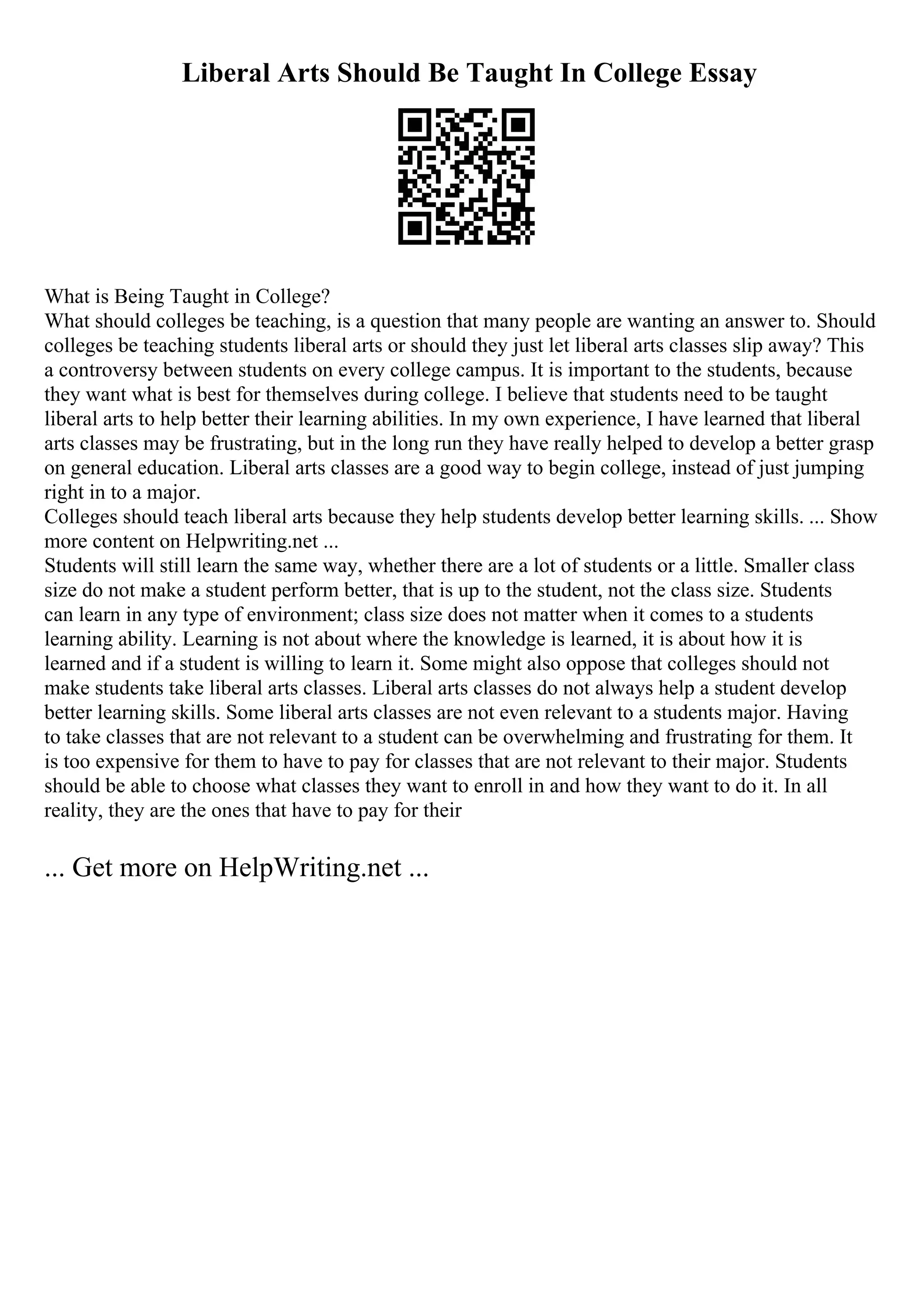 Liberal Arts Should Be Taught In College Essay
What is Being Taught in College?
What should colleges be teaching, is a question that many people are wanting an answer to. Should
colleges be teaching students liberal arts or should they just let liberal arts classes slip away? This
a controversy between students on every college campus. It is important to the students, because
they want what is best for themselves during college. I believe that students need to be taught
liberal arts to help better their learning abilities. In my own experience, I have learned that liberal
arts classes may be frustrating, but in the long run they have really helped to develop a better grasp
on general education. Liberal arts classes are a good way to begin college, instead of just jumping
right in to a major.
Colleges should teach liberal arts because they help students develop better learning skills. ... Show
more content on Helpwriting.net ...
Students will still learn the same way, whether there are a lot of students or a little. Smaller class
size do not make a student perform better, that is up to the student, not the class size. Students
can learn in any type of environment; class size does not matter when it comes to a students
learning ability. Learning is not about where the knowledge is learned, it is about how it is
learned and if a student is willing to learn it. Some might also oppose that colleges should not
make students take liberal arts classes. Liberal arts classes do not always help a student develop
better learning skills. Some liberal arts classes are not even relevant to a students major. Having
to take classes that are not relevant to a student can be overwhelming and frustrating for them. It
is too expensive for them to have to pay for classes that are not relevant to their major. Students
should be able to choose what classes they want to enroll in and how they want to do it. In all
reality, they are the ones that have to pay for their
... Get more on HelpWriting.net ...
 