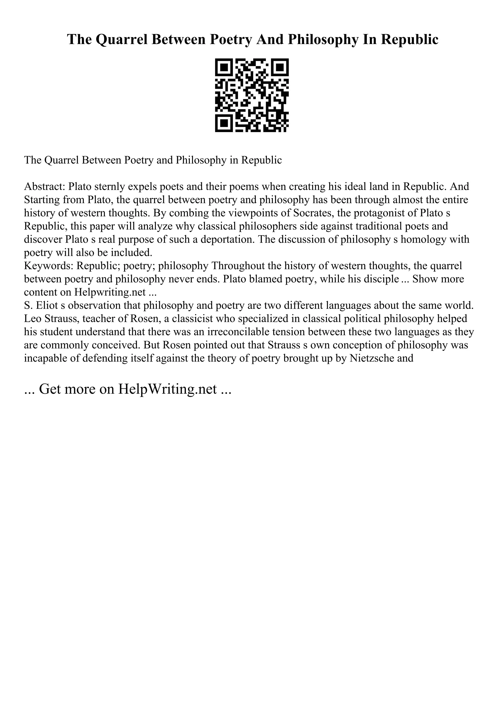 The Quarrel Between Poetry And Philosophy In Republic
The Quarrel Between Poetry and Philosophy in Republic
Abstract: Plato sternly expels poets and their poems when creating his ideal land in Republic. And
Starting from Plato, the quarrel between poetry and philosophy has been through almost the entire
history of western thoughts. By combing the viewpoints of Socrates, the protagonist of Plato s
Republic, this paper will analyze why classical philosophers side against traditional poets and
discover Plato s real purpose of such a deportation. The discussion of philosophy s homology with
poetry will also be included.
Keywords: Republic; poetry; philosophy Throughout the history of western thoughts, the quarrel
between poetry and philosophy never ends. Plato blamed poetry, while his disciple ... Show more
content on Helpwriting.net ...
S. Eliot s observation that philosophy and poetry are two different languages about the same world.
Leo Strauss, teacher of Rosen, a classicist who specialized in classical political philosophy helped
his student understand that there was an irreconcilable tension between these two languages as they
are commonly conceived. But Rosen pointed out that Strauss s own conception of philosophy was
incapable of defending itself against the theory of poetry brought up by Nietzsche and
... Get more on HelpWriting.net ...
 