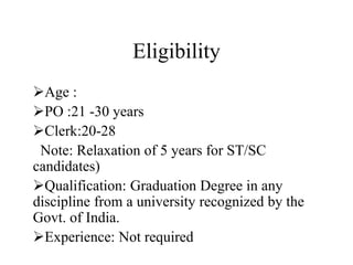 Eligibility
Age :
PO :21 -30 years
Clerk:20-28
Note: Relaxation of 5 years for ST/SC
candidates)
Qualification: Graduation Degree in any
discipline from a university recognized by the
Govt. of India.
Experience: Not required
 
