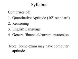 Syllabus
Comprises of:
1. Quantitative Aptitude (10th standard)
2. Reasoning
3. English Language
4. General/financial/current awareness
Note: Some exam may have computer
aptitude.
 