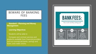 BEWARE OF BANKING
FEES
• Standard – Planning and Money
Management
• Learning Objectives
• Students will be able to
• Compare and contrast services and
products available from financial providers
such as commercial banks, savings and
loans, and credit unions.
 