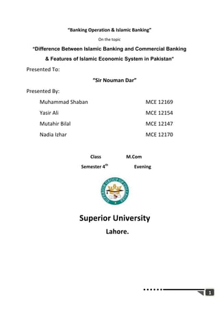 1
“Banking Operation & Islamic Banking”
On the topic
“Difference Between Islamic Banking and Commercial Banking
& Features of Islamic Economic System in Pakistan”
Presented To:
“Sir Nouman Dar”
Presented By:
Muhammad Shaban MCE 12169
Yasir Ali MCE 12154
Mutahir Bilal MCE 12147
Nadia Izhar MCE 12170
Class M.Com
Semester 4th
Evening
Superior University
Lahore.
 