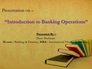Presentation on –
“Introduction to Banking Operations”
Presented By –
Shete Shubham
M.com ( Banking & Finance), MBA ( International Finance & Banking)
 