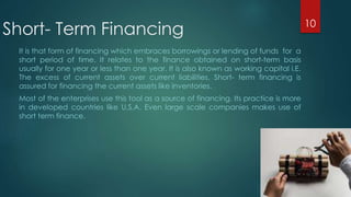 Short- Term Financing 
It is that form of financing which embraces borrowings or lending of funds for a 
short period of time. It relates to the finance obtained on short-term basis 
usually for one year or less than one year. It is also known as working capital i.E. 
The excess of current assets over current liabilities. Short- term financing is 
assured for financing the current assets like inventories. 
Most of the enterprises use this tool as a source of financing. Its practice is more 
in developed countries like U.S.A. Even large scale companies makes use of 
short term finance. 
10 
 