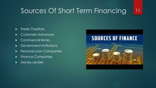 Sources Of Short Term Financing 
 Trade Creditors 
 Customers Advances 
 Commercial Banks 
 Government Institutions 
 Personal Loan Companies 
 Finance Companies 
 Money Lender 
11 
 