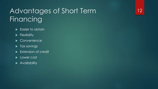 Advantages of Short Term 
Financing 
 Easier to obtain 
 Flexibility 
 Convenience 
 Tax savings 
 Extension of credit 
 Lower cost 
 Availability 
12 
 