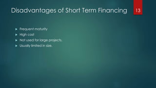 Disadvantages of Short Term Financing 
 Frequent maturity 
 High cost 
 Not used for large projects. 
 Usually limited in size. 
13 
 