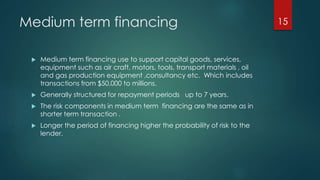 Medium term financing 
 Medium term financing use to support capital goods, services, 
equipment such as air craft, motors, tools, transport materials , oil 
and gas production equipment ,consultancy etc. Which includes 
transactions from $50,000 to millions. 
 Generally structured for repayment periods up to 7 years. 
 The risk components in medium term financing are the same as in 
shorter term transaction . 
 Longer the period of financing higher the probability of risk to the 
lender. 
15 
 