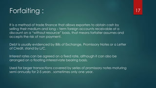 Forfaiting : 
It is a method of trade finance that allows exporters to obtain cash by 
selling their medium and long – term foreign accounts receivable at a 
discount on a “without resource” basis, that means forfaiter assumes and 
accepts the risk of non payment. 
Debt is usually evidenced by Bills of Exchange, Promissory Notes or a Letter 
of Credit, stand by L/C. 
Interest rates can be agreed on a fixed rate, although it can also be 
arranged on a floating interest-rate bearing basis. 
Used for larger transactions covered by series of promissory notes maturing 
semi annually for 2-5 years , sometimes only one year. 
17 
 