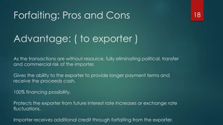Forfaiting: Pros and Cons 
Advantage: ( to exporter ) 
As the transactions are without resource, fully eliminating political, transfer 
and commercial risk of the importer. 
Gives the ability to the exporter to provide longer payment terms and 
receive the proceeds cash. 
100% financing possibility. 
Protects the exporter from future interest rate increases or exchange rate 
fluctuations. 
Importer receives additional credit through forfaiting from the exporter. 
18 
 