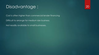 Disadvantage : 
Cost is often higher than commercial lender financing 
Difficult to arrange for medium size business. 
Not readily available to small businesses. 
20 
 