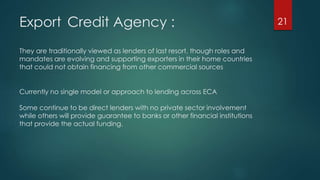 Export Credit Agency : 
They are traditionally viewed as lenders of last resort, though roles and 
mandates are evolving and supporting exporters in their home countries 
that could not obtain financing from other commercial sources 
Currently no single model or approach to lending across ECA 
Some continue to be direct lenders with no private sector involvement 
while others will provide guarantee to banks or other financial institutions 
that provide the actual funding. 
21 
 