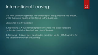 International Leasing: 
This form of financing keeps the ownership of the goods with the lender, 
while the use of goods is transferred to the borrower. 
Leases Fall into two classes: 
1. Operating : A true rental agreement where the lessor holds and 
maintains assets for the short term use of lessees. 
2. Financial : It simply acts as a lender, providing up to 100% financing for 
the asset the borrower is acquiring. 
22 
 
