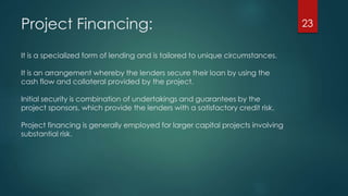Project Financing: 
It is a specialized form of lending and is tailored to unique circumstances. 
It is an arrangement whereby the lenders secure their loan by using the 
cash flow and collateral provided by the project. 
Initial security is combination of undertakings and guarantees by the 
project sponsors, which provide the lenders with a satisfactory credit risk. 
Project financing is generally employed for larger capital projects involving 
substantial risk. 
23 
 