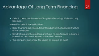 Advantage Of Long Term Financing 
 Debt is a least costly source of long term financing. It is least costly 
because.. 
Interest on debt is tax deductible 
 Debt financing provides sufficient flexibility in the financial structure 
of the company 
 Bondholders are the creditors and have no interference in business 
operations because they are not entitled to vote 
 The company can enjoy tax saving on interest on debt 
27 
 