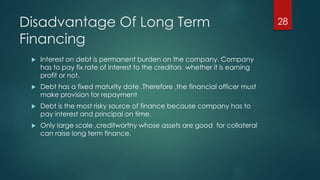 Disadvantage Of Long Term 
Financing 
 Interest on debt is permanent burden on the company. Company 
has to pay fix rate of interest to the creditors whether it is earning 
profit or not. 
 Debt has a fixed maturity date .Therefore ,the financial officer must 
make provision for repayment 
 Debt is the most risky source of finance because company has to 
pay interest and principal on time. 
 Only large scale ,creditworthy whose assets are good for collateral 
can raise long term finance. 
28 
 