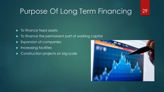 Purpose Of Long Term Financing 
 To finance fixed assets 
 To finance the permanent part of working capital 
 Expansion of companies 
 Increasing facilities 
 Construction projects on big scale 
29 
 