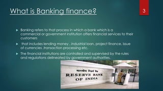 What is Banking finance? 
 Banking refers to that process in which a bank which is a 
commercial or government institution offers financial services to their 
customers 
 that includes lending money , industrial loan, project finance, issue 
of currencies ,transaction processing etc. 
 The financial institutions are controlled and supervised by the rules 
and regulations delineated by government authorities. 
3 
 
