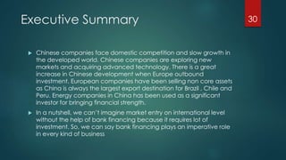 Executive Summary 
 Chinese companies face domestic competition and slow growth in 
the developed world. Chinese companies are exploring new 
markets and acquiring advanced technology. There is a great 
increase in Chinese development when Europe outbound 
investment. European companies have been selling non core assets 
as China is always the largest export destination for Brazil , Chile and 
Peru. Energy companies in China has been used as a significant 
investor for bringing financial strength. 
 In a nutshell, we can’t imagine market entry on international level 
without the help of bank financing because it requires lot of 
investment. So, we can say bank financing plays an imperative role 
in every kind of business 
30 
 