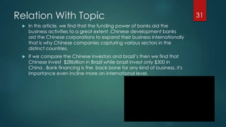 Relation With Topic 
 In this article, we find that the funding power of banks aid the 
business activities to a great extent .Chinese development banks 
aid the Chinese corporations to expand their business internationally 
that is why Chinese companies capturing various sectors in the 
distinct countries. 
 If we compare the Chinese investors and brazil’s then we find that 
Chinese invest $28billion in Brazil while brazil invest only $300 in 
China . Bank financing is the back bone for any kind of business, it's 
importance even incline more on international level. 
31 
 