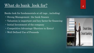What do bank look for? 
Banks look for fundamentals at all tags , including: 
• Strong Management the bank finance 
• Valuation is important and key factor for financing 
• Initial Investment of the company 
• Competitive Advantage (Barriers to Entry) 
• Well Defined Use of Proceeds 
4 
 