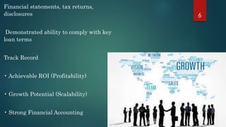 Financial statements, tax returns, 
disclosures 
Demonstrated ability to comply with key 
loan terms 
Track Record 
• Achievable ROI (Profitability) 
• Growth Potential (Scalability) 
• Strong Financial Accounting 
6 
 