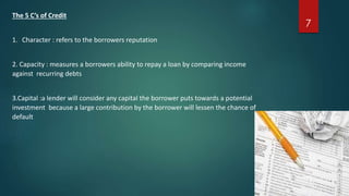 The 5 C’s of Credit 
1. Character : refers to the borrowers reputation 
2. Capacity : measures a borrowers ability to repay a loan by comparing income 
against recurring debts 
3.Capital :a lender will consider any capital the borrower puts towards a potential 
investment because a large contribution by the borrower will lessen the chance of 
default 
7 
 