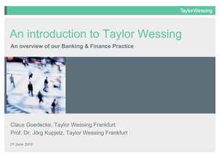 Claus Goedecke, Taylor Wessing Frankfurt Prof. Dr. Jörg Kupjetz, Taylor Wessing Frankfurt 01 June 2010 An overview of our Banking & Finance Practice An introduction to Taylor Wessing 