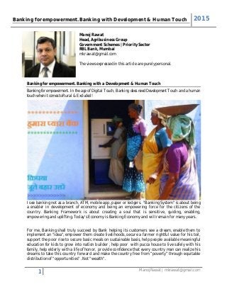 Banking for empowerment. Banking with Development & Human Touch 2015
1 Manoj Rawat | mkrawat@gmail.com
Manoj Rawat
Head, Agribusiness Group
Government Schemes | Priority Sector
RBL Bank, Mumbai
mkrawat@gmail.com
The views expressed in this article are purely personal.
Banking for empowerment. Banking with a Development & Human Touch
Banking for empowerment. In the age of Digital Touch, Banking does need Development Touch and a human
touch when it comes to Rural & Excluded !
I see banking not as a branch, ATM, mobile app, paper or ledgers. "Banking System" is about being
a enabler in development of economy and being an empowering force for the citizens of the
country. Banking Framework is about creating a soul that is sensitive, guiding, enabling,
empowering and uplifting. Today's Economy is Banking Economy and will remain for many years.
For me, Banking shall truly succeed by Bank helping its customers see a dream, enable them to
implement an "idea", empower them create livelihoods, secure a farmer rightful value for his toil,
support the poor rise to secure basic meals on sustainable basis, help people available meaningful
education for kids to grow into nation builder , help poor with pucca house to live safely with his
family, help elderly with a life of honor, provide confidence that every country man can realize his
dreams to take this country forward and make the country free from “poverty” through equitable
distribution of "opportunities" . Not "wealth".
 