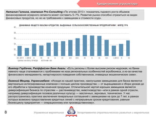 Виктор Горбачев, Райффайзен Банк Аваль: «Есть регионы с более высоким риском неурожая, но банки
намного чаще сталкиваются с проблемами не изза региональных особенностей агробизнеса, а из-за качества
финансового менеджмента, непартнерского поведения собственников, очевидных мошеннических схем».
Евгений Мецгер, Укрэксимбанк: «Исходя из нашей практики, наилучшими заемщиками для банка являются
вертикально интегрированные компании с полным циклом производства — от выращивания и сбора урожая до
его обработки и производства конечной продукции. Отличительной чертой хороших заемщиков является
диверсификация бизнеса по отраслям — растениеводство, животноводство—или в рамках одной отрасли,
например диверсификация посевов различных культур — масличных, зерновых, технических. У нас
распространилась практика заключения генеральных соглашений с заемщиками на срок до 7 лет, в рамках
которых возможно предоставление кредитных линий с непрерывным сроком кредитования, равным
бизнесциклу предприятия — операционному или производственному».
Наталия Галкина, компания Pro-Consulting:«По итогам 2013 г. показатель годового роста объемов
финансирования аграрного сегмента может составить 5–7%. Развитие рынка способно отразиться на видах
финансовых продуктов, но не на требованиях к заемщикам и стоимости ссуд».
Кредитование агросектора
Управление маркетинга департамента стратегического развития и маркетинга8
 