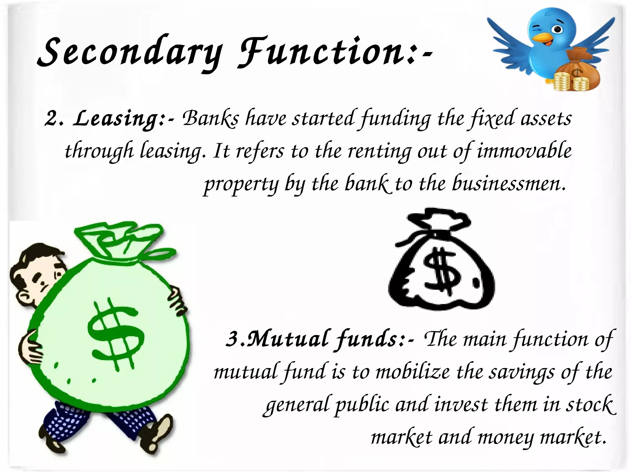 Secondary Function:­
2. Leasing:­ Banks have started funding the fixed assets 
through leasing. It refers to the renting out of immovable 
property by the bank to the businessmen. 
3.Mutual funds:­ The main function of 
mutual fund is to mobilize the savings of the 
general public and invest them in stock 
market and money market. 
 