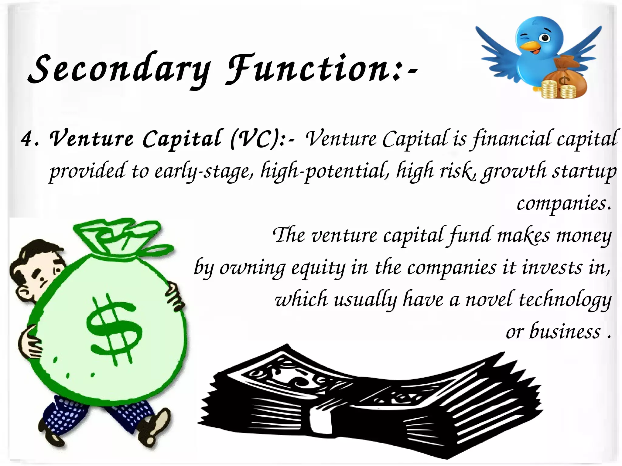 Secondary Function:­
4. Venture Capital (VC):­ Venture Capital is financial capital 
provided to early­stage, high­potential, high risk, growth startup 
companies. 
The venture capital fund makes money 
by owning equity in the companies it invests in, 
which usually have a novel technology 
or business . 
 
