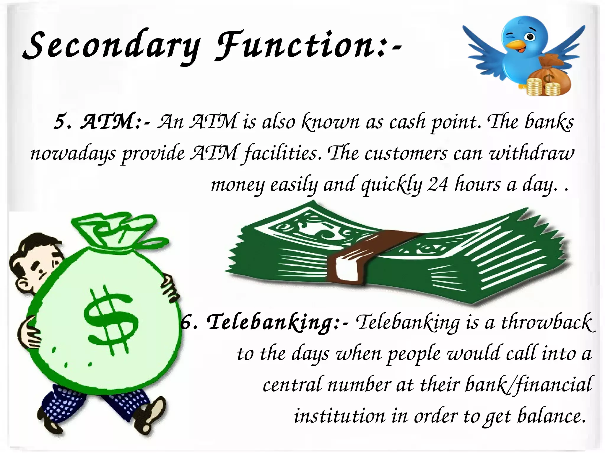 Secondary Function:­
5. ATM:­ An ATM is also known as cash point. The banks 
nowadays provide ATM facilities. The customers can withdraw 
money easily and quickly 24 hours a day. . 
6. Telebanking:­ Telebanking is a throwback 
to the days when people would call into a 
central number at their bank/financial 
institution in order to get balance. 
 