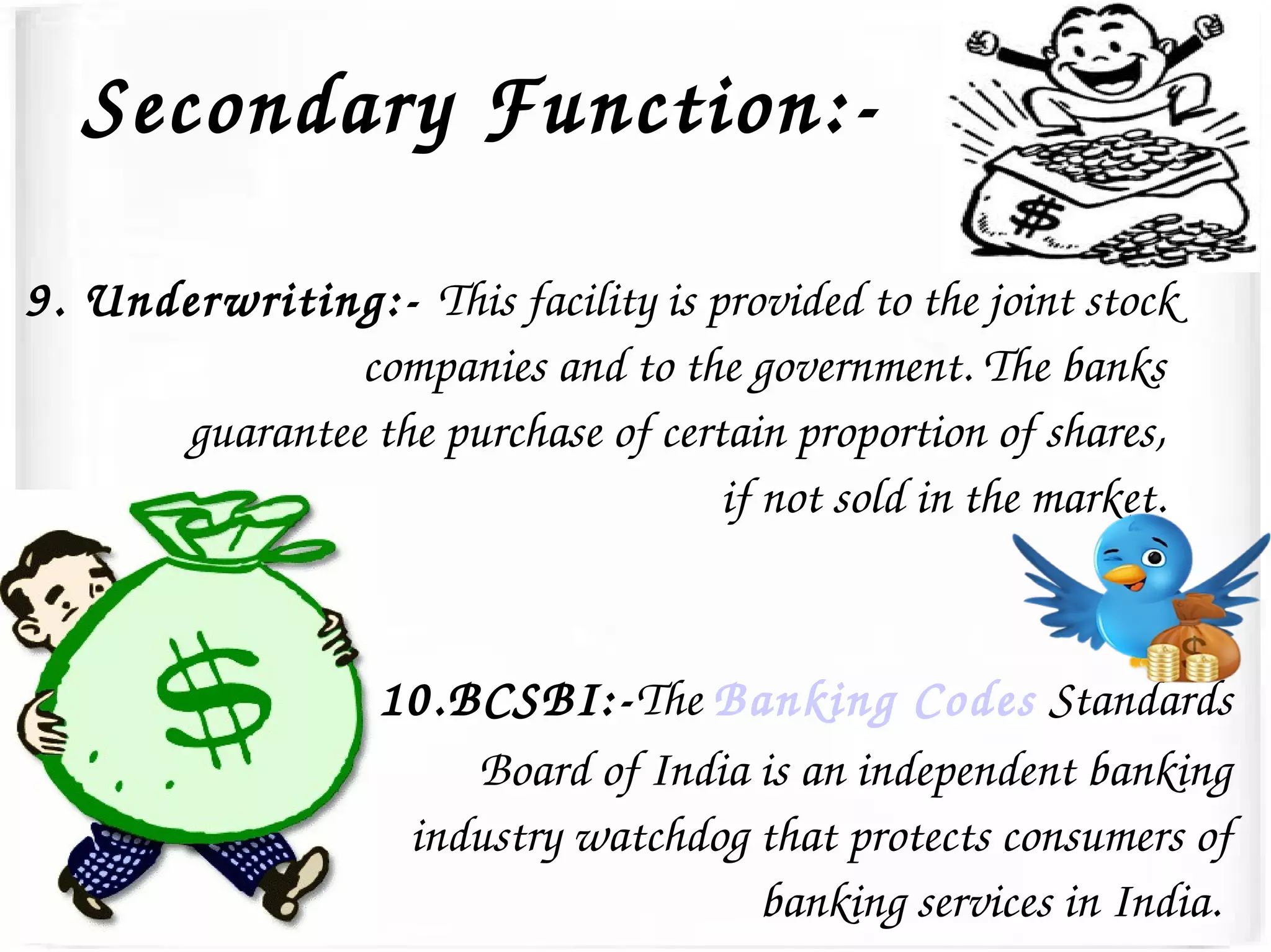 Secondary Function:­
9. Underwriting:­ This facility is provided to the joint stock 
companies and to the government. The banks 
guarantee the purchase of certain proportion of shares, 
if not sold in the market. 
10.BCSBI:­The Banking Codes Standards 
Board of India is an independent banking 
industry watchdog that protects consumers of 
banking services in India. 
 