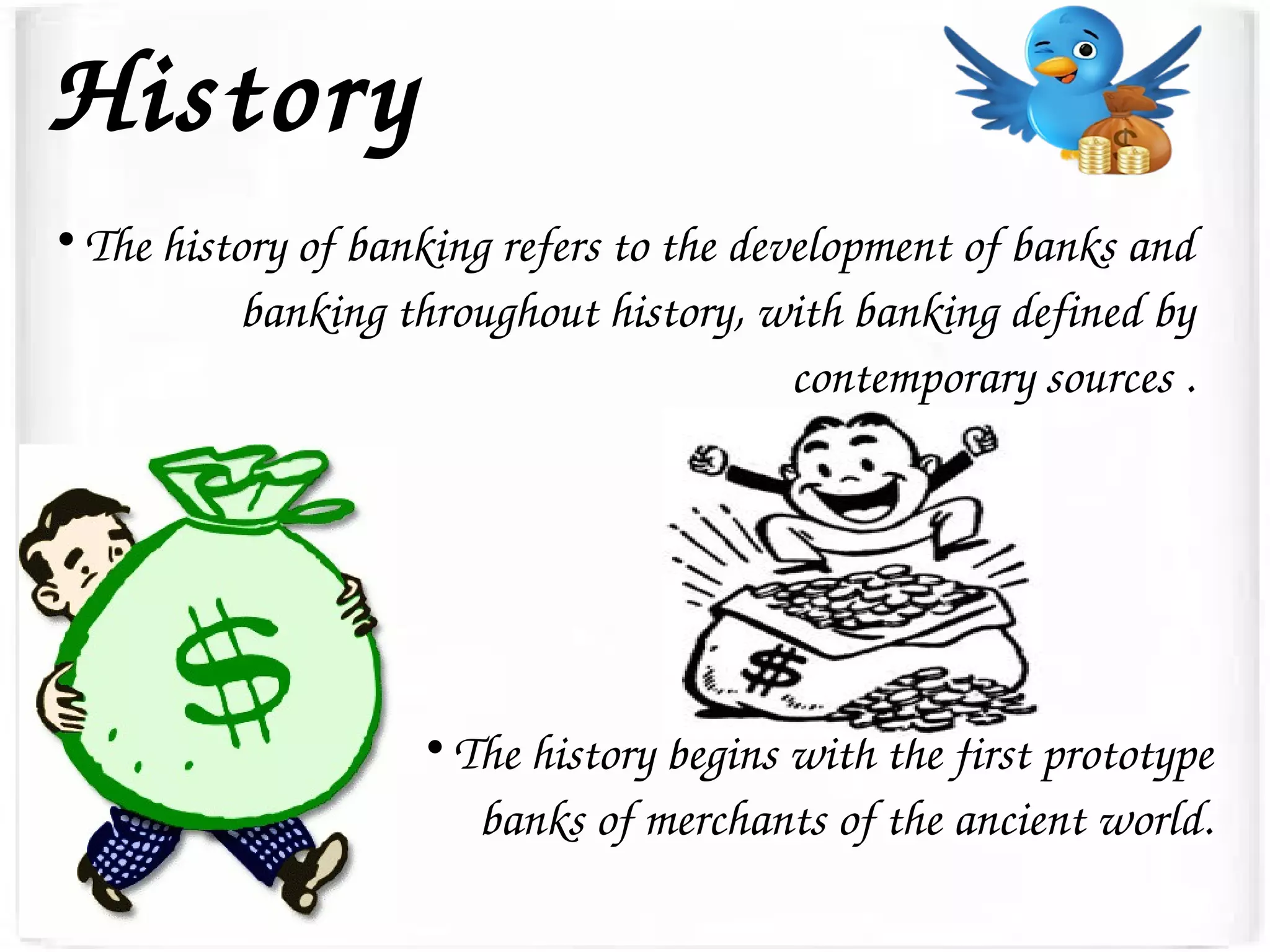 History

The history of banking refers to the development of banks and 
banking throughout history, with banking defined by 
contemporary sources .

The history begins with the first prototype 
banks of merchants of the ancient world.
 